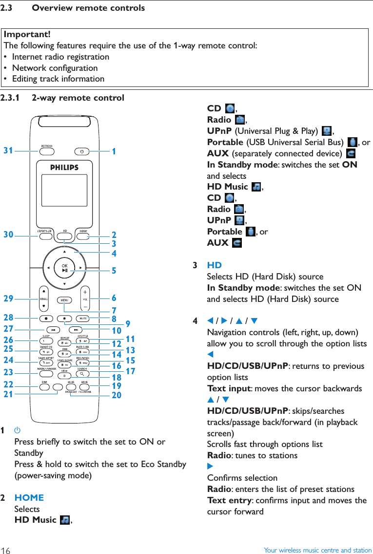 2.3 Overview remote controls2.3.1 2-way remote control1yPress brieﬂy to switch the set to ON orStandbyPress &amp; hold to switch the set to Eco Standby(power-saving mode)2HOMESelectsHD Music  ,12345678911131517101416313029282726252423222118192012Important!The following features require the use of the 1-way remote control:• Internet radio registration• Network conﬁguration• Editing track informationYour wireless music centre and station16CD ,Radio ,UPnP (Universal Plug &amp; Play)  ,Portable (USB Universal Serial Bus)  , orAUX (separately connected device) In Standby mode: switches the set ONand selects HD Music ,CD ,Radio ,UPnP ,Portable ,orAUX3HDSelects HD (Hard Disk) sourceIn Standby mode: switches the set ONand selects HD (Hard Disk) source41/ 2/ 3/ 4Navigation controls (left, right, up, down)allow you to scroll through the option lists1HD/CD/USB/UPnP: returns to previousoption listsText input: moves the cursor backwards3/ 4HD/CD/USB/UPnP: skips/searchestracks/passage back/forward (in playbackscreen)Scrolls fast through options listRadio: tunes to stations2Conﬁrms selectionRadio: enters the list of preset stationsText entry: conﬁrms input and moves thecursor forward