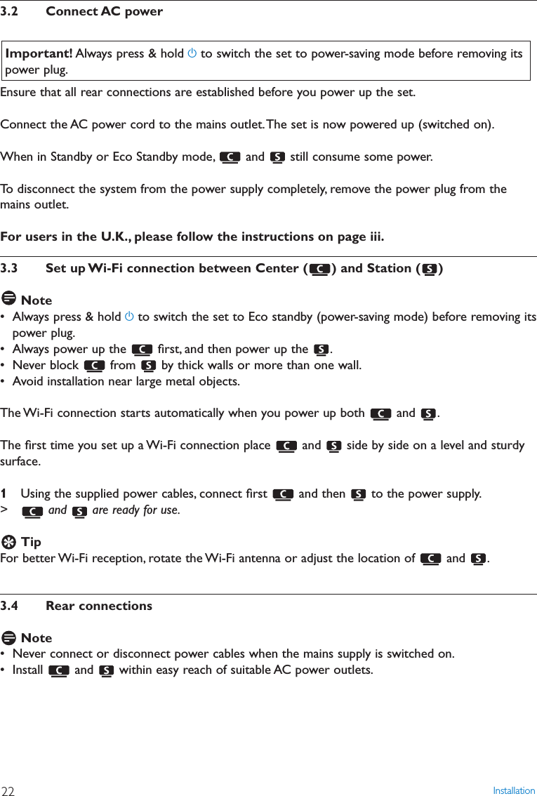 Installation223.2 Connect AC powerEnsure that all rear connections are established before you power up the set.Connect the AC power cord to the mains outlet.The set is now powered up (switched on).When in Standby or Eco Standby mode, and  still consume some power.To disconnect the system from the power supply completely, remove the power plug from themains outlet.For users in the U.K., please follow the instructions on page iii.3.3 Set up Wi-Fi connection between Center ( ) and Station ( )Note• Always press &amp; hold yto switch the set to Eco standby (power-saving mode) before removing itspower plug.• Always power up the  ﬁrst, and then power up the  .• Never block  from  by thick walls or more than one wall.• Avoid installation near large metal objects.The Wi-Fi connection starts automatically when you power up both  and  .The ﬁrst time you set up a Wi-Fi connection place  and  side by side on a level and sturdysurface.1Using the supplied power cables, connect ﬁrst  and then  to the power supply.&gt; and  are ready for use.TipFor better Wi-Fi reception, rotate the Wi-Fi antenna or adjust the location of  and  .3.4 Rear connectionsNote• Never connect or disconnect power cables when the mains supply is switched on.• Install  and  within easy reach of suitable AC power outlets.Important! Always press &amp; hold yto switch the set to power-saving mode before removing itspower plug.