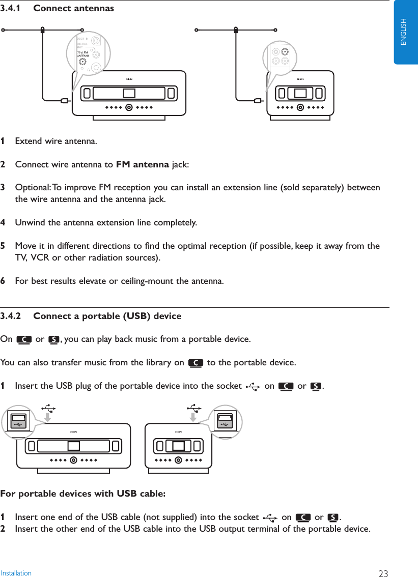 Installation 23ENGLISH3.4.1 Connect antennas1Extend wire antenna.2Connect wire antenna to FM antenna jack:3Optional:To improve FM reception you can install an extension line (sold separately) betweenthe wire antenna and the antenna jack.4Unwind the antenna extension line completely.5Move it in different directions to ﬁnd the optimal reception (if possible, keep it away from theTV, VCR or other radiation sources).6For best results elevate or ceiling-mount the antenna.3.4.2 Connect a portable (USB) deviceOn  or  , you can play back music from a portable device.You can also transfer music from the library on  to the portable device.1Insert the USB plug of the portable device into the socket  on  or  .For portable devices with USB cable:1Insert one end of the USB cable (not supplied) into the socket  on  or  .2Insert the other end of the USB cable into the USB output terminal of the portable device.