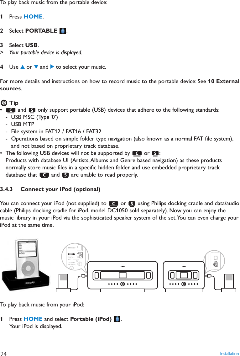 Installation24To play back music from the portable device:1Press HOME.2Select PORTABLE .3Select USB.&gt; Your portable device is displayed.4Use 3or 4and 2to select your music.For more details and instructions on how to record music to the portable device: See 10 Externalsources.Tip• and  only support portable (USB) devices that adhere to the following standards:- USB MSC (Type ‘0’)- USB MTP- File system in FAT12 / FAT16 / FAT32- Operations based on simple folder type navigation (also known as a normal FAT ﬁle system),and not based on proprietary track database.• The following USB devices will not be supported by  or  :Products with database UI (Artists,Albums and Genre based navigation) as these productsnormally store music ﬁles in a speciﬁc hidden folder and use embedded proprietary trackdatabase that  and  are unable to read properly.3.4.3 Connect your iPod (optional)You can connect your iPod (not supplied) to  or  using Philips docking cradle and data/audiocable (Philips docking cradle for iPod, model DC1050 sold separately). Now you can enjoy themusic library in your iPod via the sophisticated speaker system of the set.You can even charge youriPod at the same time.To play back music from your iPod:1Press HOME and select Portable (iPod) .Your iPod is displayed.