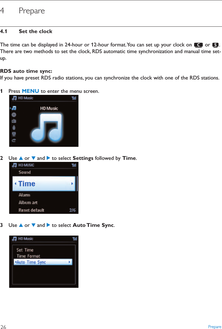 Prepare264 Prepare4.1 Set the clockThe time can be displayed in 24-hour or 12-hour format.You can set up your clock on  or  .There are two methods to set the clock, RDS automatic time synchronization and manual time set-up.RDS auto time sync:If you have preset RDS radio stations, you can synchronize the clock with one of the RDS stations.1Press MENU to enter the menu screen.2Use 3or 4and 2to select Settings followed by Time.3Use 3or 4and 2to select Auto Time  Sync.