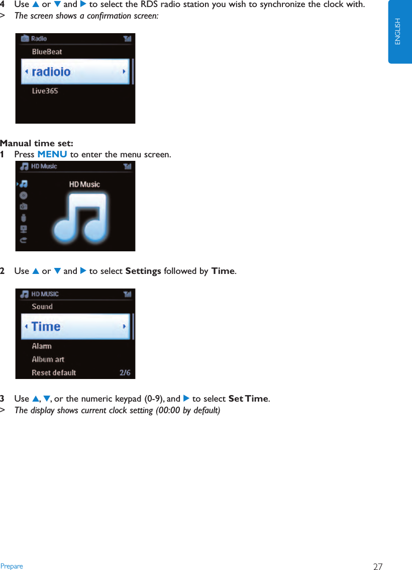 Prepare 27ENGLISH4Use 3or 4and 2to select the RDS radio station you wish to synchronize the clock with.&gt; The screen shows a conﬁrmation screen:Manual time set:1Press MENU to enter the menu screen.2Use 3or 4and 2to select Settings followed by Time.3Use 3,4, or the numeric keypad (0-9), and 2to select Set Time.&gt; The display shows current clock setting (00:00 by default)