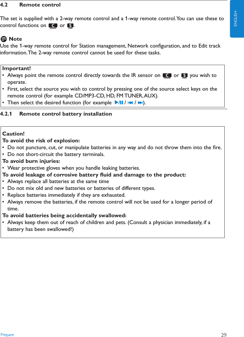 Prepare 29ENGLISH4.2 Remote controlThe set is supplied with a 2-way remote control and a 1-way remote control.You can use these tocontrol functions on  or  .NoteUse the 1-way remote control for Station management, Network conﬁguration, and to Edit trackinformation.The 2-way remote control cannot be used for these tasks.4.2.1 Remote control battery installationCaution!To avoid the risk of explosion:• Do not puncture, cut, or manipulate batteries in any way and do not throw them into the ﬁre.• Do not short-circuit the battery terminals.To avoid burn injuries:• Wear protective gloves when you handle leaking batteries.To avoid leakage of corrosive battery ﬂuid and damage to the product:• Always replace all batteries at the same time• Do not mix old and new batteries or batteries of different types.• Replace batteries immediately if they are exhausted.• Always remove the batteries, if the remote control will not be used for a longer period oftime.To avoid batteries being accidentally swallowed:• Always keep them out of reach of children and pets. (Consult a physician immediately, if abattery has been swallowed!)Important!• Always point the remote control directly towards the IR sensor on  or  you wish tooperate.• First, select the source you wish to control by pressing one of the source select keys on theremote control (for example CD/MP3-CD, HD, FM TUNER,AUX).• Then select the desired function (for example 2/;/ J( / )K ).