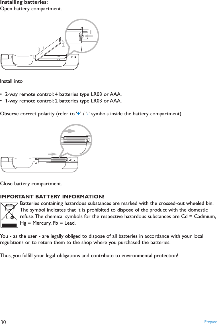 Prepare30Installing batteries:Open battery compartment.Install into• 2-way remote control: 4 batteries type LR03 or AAA.• 1-way remote control: 2 batteries type LR03 or AAA.Observe correct polarity (refer to ‘+’ / ‘-’ symbols inside the battery compartment).Close battery compartment.IMPORTANT BATTERY INFORMATION!Batteries containing hazardous substances are marked with the crossed-out wheeled bin.The symbol indicates that it is prohibited to dispose of the product with the domesticrefuse.The chemical symbols for the respective hazardous substances are Cd = Cadmium,Hg = Mercury, Pb = Lead.You - as the user - are legally obliged to dispose of all batteries in accordance with your localregulations or to return them to the shop where you purchased the batteries.Thus, you fulﬁll your legal obligations and contribute to environmental protection!