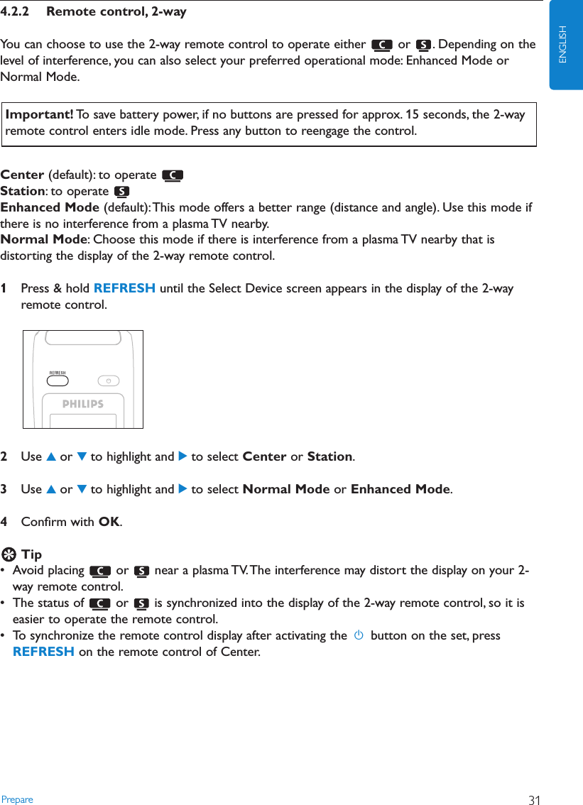 Prepare 31ENGLISH4.2.2 Remote control, 2-wayYou can choose to use the 2-way remote control to operate either  or  . Depending on thelevel of interference, you can also select your preferred operational mode: Enhanced Mode orNormal Mode.Center (default): to operate Station: to operate Enhanced Mode (default):This mode offers a better range (distance and angle). Use this mode ifthere is no interference from a plasma TV nearby.Normal Mode: Choose this mode if there is interference from a plasma TV nearby that isdistorting the display of the 2-way remote control.1Press &amp; hold REFRESH until the Select Device screen appears in the display of the 2-wayremote control.2Use 3or 4to highlight and 2to select Center or Station.3Use 3or 4to highlight and 2to select Normal Mode or Enhanced Mode.4Conﬁrm with OK.Tip• Avoid placing  or  near a plasma TV.The interference may distort the display on your 2-way remote control.• The status of  or  is synchronized into the display of the 2-way remote control, so it iseasier to operate the remote control.• To synchronize the remote control display after activating the ybutton on the set, pressREFRESH on the remote control of Center.Important! To save battery power, if no buttons are pressed for approx. 15 seconds, the 2-wayremote control enters idle mode. Press any button to reengage the control.