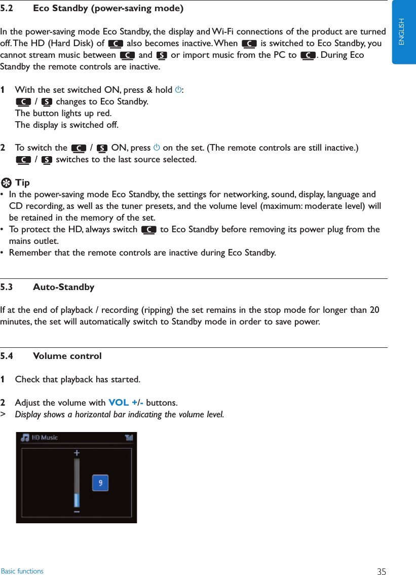 Basic functions 35ENGLISH5.2 Eco Standby (power-saving mode)In the power-saving mode Eco Standby, the display and Wi-Fi connections of the product are turnedoff.The HD (Hard Disk) of  also becomes inactive.When  is switched to Eco Standby, youcannot stream music between  and  or import music from the PC to  . During EcoStandby the remote controls are inactive.1With the set switched ON, press &amp; hold y:/  changes to Eco Standby.The button lights up red.The display is switched off.2To switch the  /  ON, press yon the set. (The remote controls are still inactive.)/  switches to the last source selected.Tip• In the power-saving mode Eco Standby, the settings for networking, sound, display, language andCD recording, as well as the tuner presets, and the volume level (maximum: moderate level) willbe retained in the memory of the set.• To protect the HD, always switch  to Eco Standby before removing its power plug from themains outlet.• Remember that the remote controls are inactive during Eco Standby.5.3 Auto-StandbyIf at the end of playback / recording (ripping) the set remains in the stop mode for longer than 20minutes, the set will automatically switch to Standby mode in order to save power.5.4 Volume control1Check that playback has started.2Adjust the volume with VOL +/-buttons.&gt; Display shows a horizontal bar indicating the volume level.