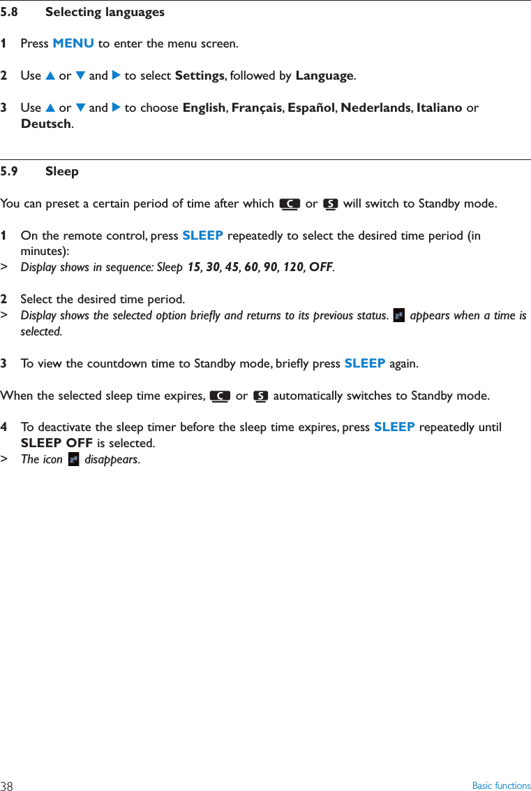 Basic functions385.8 Selecting languages1Press MENU to enter the menu screen.2Use 3or 4and 2to select Settings, followed by Language.3Use 3or 4and 2to choose English,Français,Español,Nederlands,Italiano orDeutsch.5.9 SleepYou can preset a certain period of time after which  or  will switch to Standby mode.1On the remote control, press SLEEP repeatedly to select the desired time period (inminutes):&gt; Display shows in sequence: Sleep 15,30,45,60,90,120,OFF.2Select the desired time period.&gt; Display shows the selected option brieﬂy and returns to its previous status. appears when a time isselected.3To view the countdown time to Standby mode, brieﬂy press SLEEP again.When the selected sleep time expires, or  automatically switches to Standby mode.4To deactivate the sleep timer before the sleep time expires, press SLEEP repeatedly untilSLEEP OFF is selected.&gt; The icon  disappears.