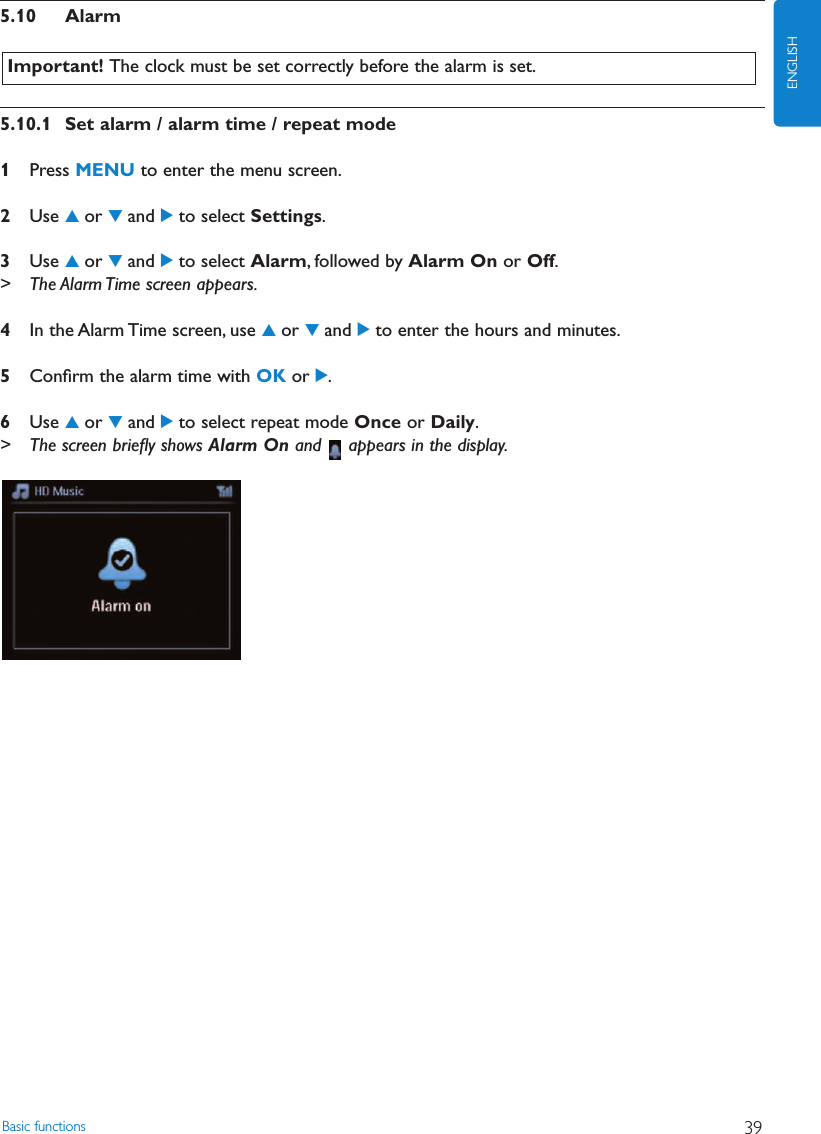 5.10 Alarm5.10.1 Set alarm / alarm time / repeat mode1Press MENU to enter the menu screen.2Use 3or 4and 2to select Settings.3Use 3or 4and 2to select Alarm, followed by Alarm On or Off.&gt; The Alarm Time screen appears.4In the Alarm Time screen, use 3or 4and 2to enter the hours and minutes.5Conﬁrm the alarm time with OK or 2.6Use 3or 4and 2to select repeat mode Once or Daily.&gt; The screen brieﬂy shows Alarm On and  appears in the display.Important! The clock must be set correctly before the alarm is set.Basic functions 39ENGLISH