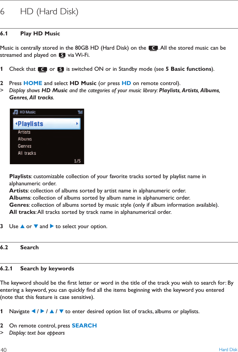 6 HD (Hard Disk)6.1 Play HD MusicMusic is centrally stored in the 80GB HD (Hard Disk) on the  .All the stored music can bestreamed and played on  via Wi-Fi.1Check that  or  is switched ON or in Standby mode (see 5 Basic functions).2Press HOME and select HD Music (or press HD on remote control).&gt; Display shows HD Music and the categories of your music library: Playlists,Artists,Albums,Genres,All tracks.Playlists: customizable collection of your favorite tracks sorted by playlist name inalphanumeric order.Artists: collection of albums sorted by artist name in alphanumeric order.Albums: collection of albums sorted by album name in alphanumeric order.Genres: collection of albums sorted by music style (only if album information available).All tracks:All tracks sorted by track name in alphanumerical order.3Use 3or 4and 2to select your option.6.2 Search6.2.1 Search by keywordsThe keyword should be the ﬁrst letter or word in the title of the track you wish to search for: Byentering a keyword, you can quickly ﬁnd all the items beginning with the keyword you entered(note that this feature is case sensitive).1Navigate 1/ 2/ 3/ 4to enter desired option list of tracks, albums or playlists.2On remote control, press SEARCH&gt; Display: text box appearsHard Disk40