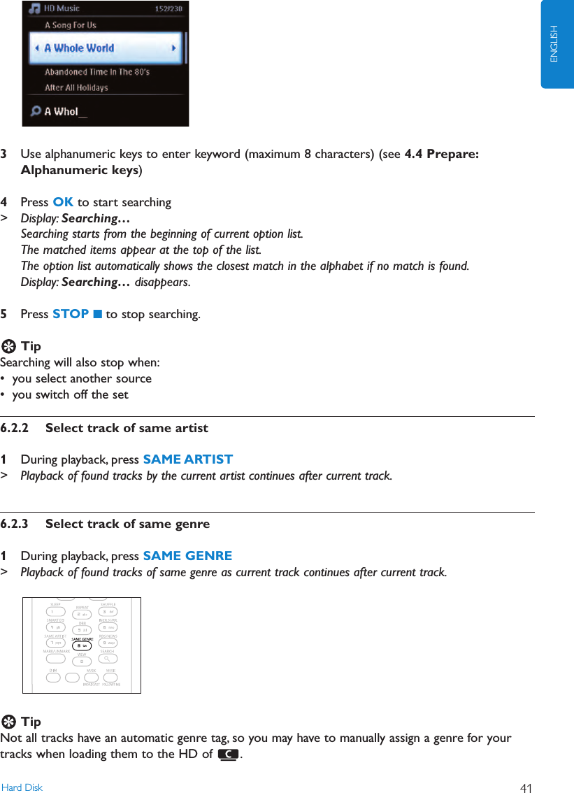 3Use alphanumeric keys to enter keyword (maximum 8 characters) (see 4.4 Prepare:Alphanumeric keys)4Press OK to start searching&gt; Display: Searching…Searching starts from the beginning of current option list.The matched items appear at the top of the list.The option list automatically shows the closest match in the alphabet if no match is found.Display: Searching… disappears.5Press STOP 9to stop searching.TipSearching will also stop when:• you select another source• you switch off the set6.2.2 Select track of same artist1During playback, press SAME ARTIST&gt; Playback of found tracks by the current artist continues after current track.6.2.3 Select track of same genre1During playback, press SAME GENRE&gt; Playback of found tracks of same genre as current track continues after current track.TipNot all tracks have an automatic genre tag, so you may have to manually assign a genre for yourtracks when loading them to the HD of  .Hard Disk 41ENGLISH