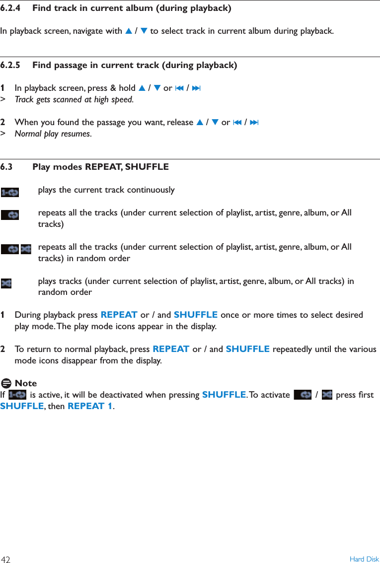 6.2.4 Find track in current album (during playback)In playback screen, navigate with 3/ 4to select track in current album during playback.6.2.5 Find passage in current track (during playback)1In playback screen, press &amp; hold 3/ 4or J( / )K&gt; Track gets scanned at high speed.2When you found the passage you want, release 3/ 4or J( / )K&gt; Normal play resumes.6.3 Play modes REPEAT, SHUFFLEplays the current track continuouslyrepeats all the tracks (under current selection of playlist, artist, genre, album, or Alltracks)repeats all the tracks (under current selection of playlist, artist, genre, album, or Alltracks) in random orderplays tracks (under current selection of playlist, artist, genre, album, or All tracks) inrandom order1During playback press REPEAT or / and SHUFFLE once or more times to select desiredplay mode.The play mode icons appear in the display.2To return to normal playback, press REPEAT or / and SHUFFLE repeatedly until the variousmode icons disappear from the display.NoteIf  is active, it will be deactivated when pressing SHUFFLE.To activate  /  press ﬁrstSHUFFLE, then REPEAT 1.Hard Disk42