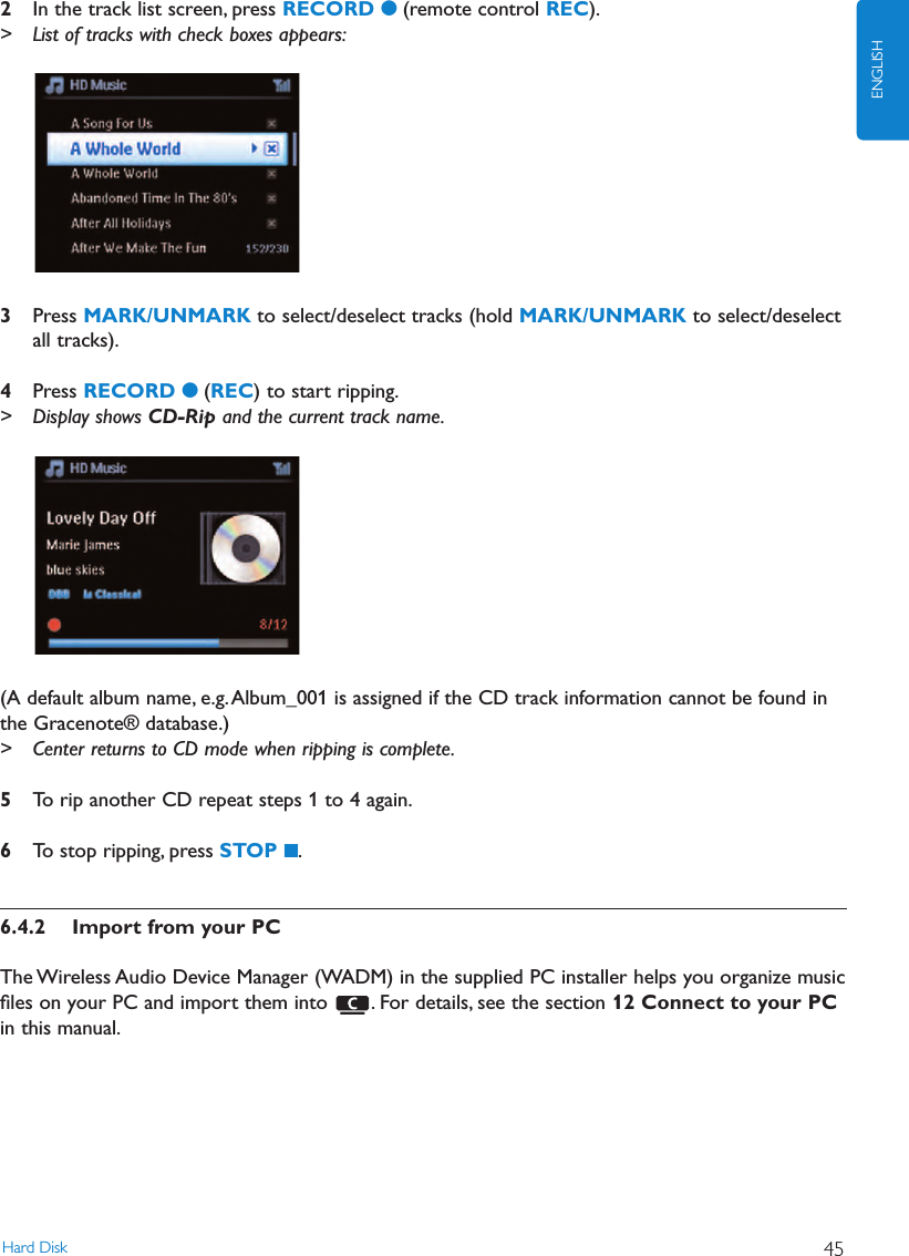 Hard Disk 45ENGLISH2In the track list screen, press RECORD 0(remote control REC).&gt; List of tracks with check boxes appears:3Press MARK/UNMARK to select/deselect tracks (hold MARK/UNMARK to select/deselectall tracks).4Press RECORD 0(REC) to start ripping.&gt; Display shows CD-Rip and the current track name.(A default album name, e.g.Album_001 is assigned if the CD track information cannot be found inthe Gracenote® database.)&gt; Center returns to CD mode when ripping is complete.5To rip another CD repeat steps 1 to 4 again.6To stop ripping, press STOP 9.6.4.2 Import from your PCThe Wireless Audio Device Manager (WADM) in the supplied PC installer helps you organize musicﬁles on your PC and import them into  . For details, see the section 12 Connect to your PC in this manual.