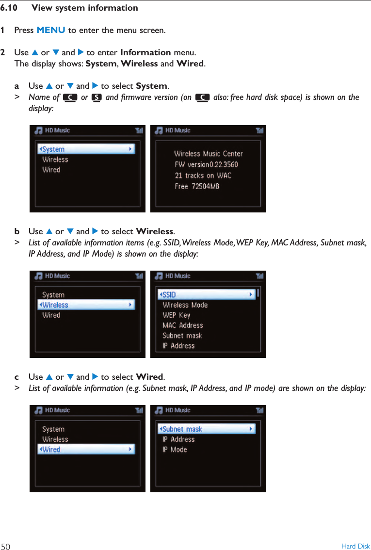Hard Disk506.10 View system information1Press MENU to enter the menu screen.2Use 3or 4and 2to enter Information menu.The display shows: System,Wireless and Wired.aUse 3or 4and 2to select System.&gt; Name of  or  and ﬁrmware version (on  also: free hard disk space) is shown on thedisplay:bUse 3or 4and 2to select Wireless.&gt; List of available information items (e.g. SSID,Wireless Mode,WEP Key, MAC Address, Subnet mask,IP Address, and IP Mode) is shown on the display:cUse 3or 4and 2to select Wired.&gt; List of available information (e.g. Subnet mask, IP Address, and IP mode) are shown on the display: