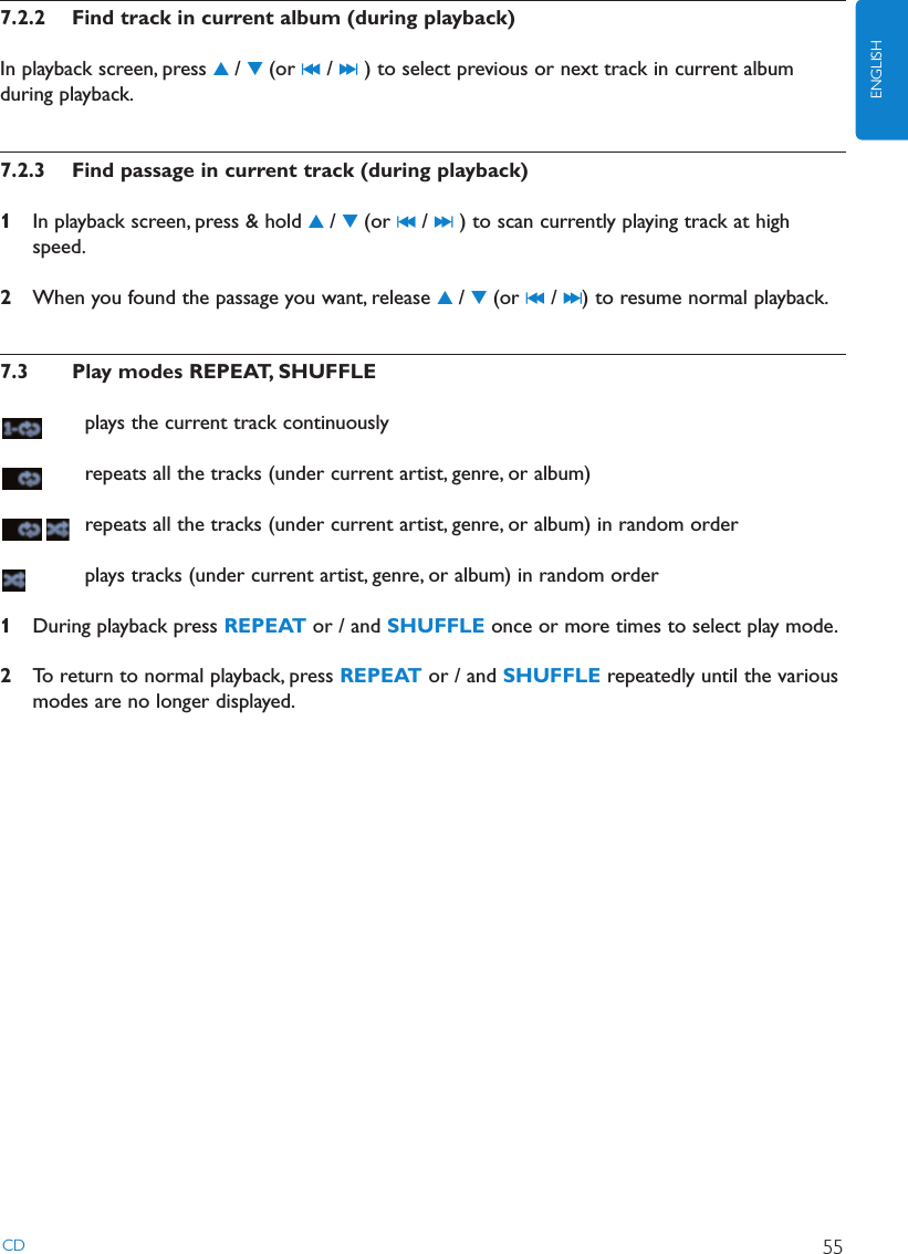 7.2.2 Find track in current album (during playback)In playback screen, press 3/ 4(or J( / )K ) to select previous or next track in current albumduring playback.7.2.3 Find passage in current track (during playback)1In playback screen, press &amp; hold 3/ 4(or J( / )K ) to scan currently playing track at highspeed.2When you found the passage you want, release 3/ 4(or J( / )K ) to resume normal playback.7.3 Play modes REPEAT, SHUFFLEplays the current track continuouslyrepeats all the tracks (under current artist, genre, or album)repeats all the tracks (under current artist, genre, or album) in random orderplays tracks (under current artist, genre, or album) in random order1During playback press REPEAT or / and SHUFFLE once or more times to select play mode.2To return to normal playback, press REPEAT or / and SHUFFLE repeatedly until the variousmodes are no longer displayed.CD 55ENGLISH