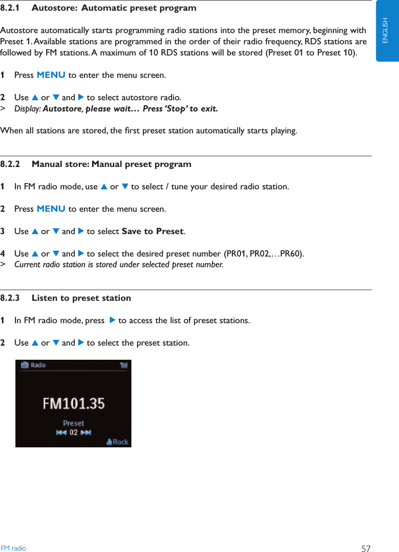 8.2.1 Autostore: Automatic preset programAutostore automatically starts programming radio stations into the preset memory, beginning withPreset 1.Available stations are programmed in the order of their radio frequency, RDS stations arefollowed by FM stations.A maximum of 10 RDS stations will be stored (Preset 01 to Preset 10).1Press MENU to enter the menu screen.2Use 3or 4and 2to select autostore radio.&gt; Display: Autostore,please wait… Press ‘Stop’ to exit.When all stations are stored, the ﬁrst preset station automatically starts playing.8.2.2 Manual store: Manual preset program1In FM radio mode, use 3or 4to select / tune your desired radio station.2Press MENU to enter the menu screen.3Use 3or 4and 2to select Save to Preset.4Use 3or 4and 2to select the desired preset number (PR01, PR02,…PR60).&gt; Current radio station is stored under selected preset number.8.2.3 Listen to preset station1In FM radio mode, press 2to access the list of preset stations.2Use 3or 4and 2to select the preset station.FM radio 57ENGLISH
