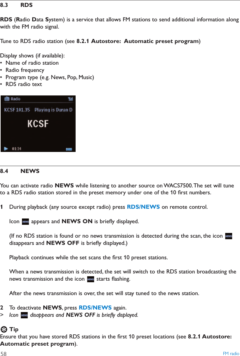 8.3 RDSRDS (Radio Data System) is a service that allows FM stations to send additional information alongwith the FM radio signal.Tune to RDS radio station (see 8.2.1 Autostore: Automatic preset program)Display shows (if available):• Name of radio station• Radio frequency• Program type (e.g. News, Pop, Music)• RDS radio text8.4 NEWSYou can activate radio NEWS while listening to another source on WACS7500.The set will tuneto a RDS radio station stored in the preset memory under one of the 10 ﬁrst numbers.1During playback (any source except radio) press RDS/NEWS on remote control.Icon appears and NEWS ON is brieﬂy displayed.(If no RDS station is found or no news transmission is detected during the scan, the icon disappears and NEWS OFF is brieﬂy displayed.)Playback continues while the set scans the ﬁrst 10 preset stations.When a news transmission is detected, the set will switch to the RDS station broadcasting thenews transmission and the icon  starts ﬂashing.After the news transmission is over, the set will stay tuned to the news station.2To deactivate NEWS, press RDS/NEWS again.&gt; Icon disappears and NEWS OFF is brieﬂy displayed.TipEnsure that you have stored RDS stations in the ﬁrst 10 preset locations (see 8.2.1 Autostore:Automatic preset program).FM radio58