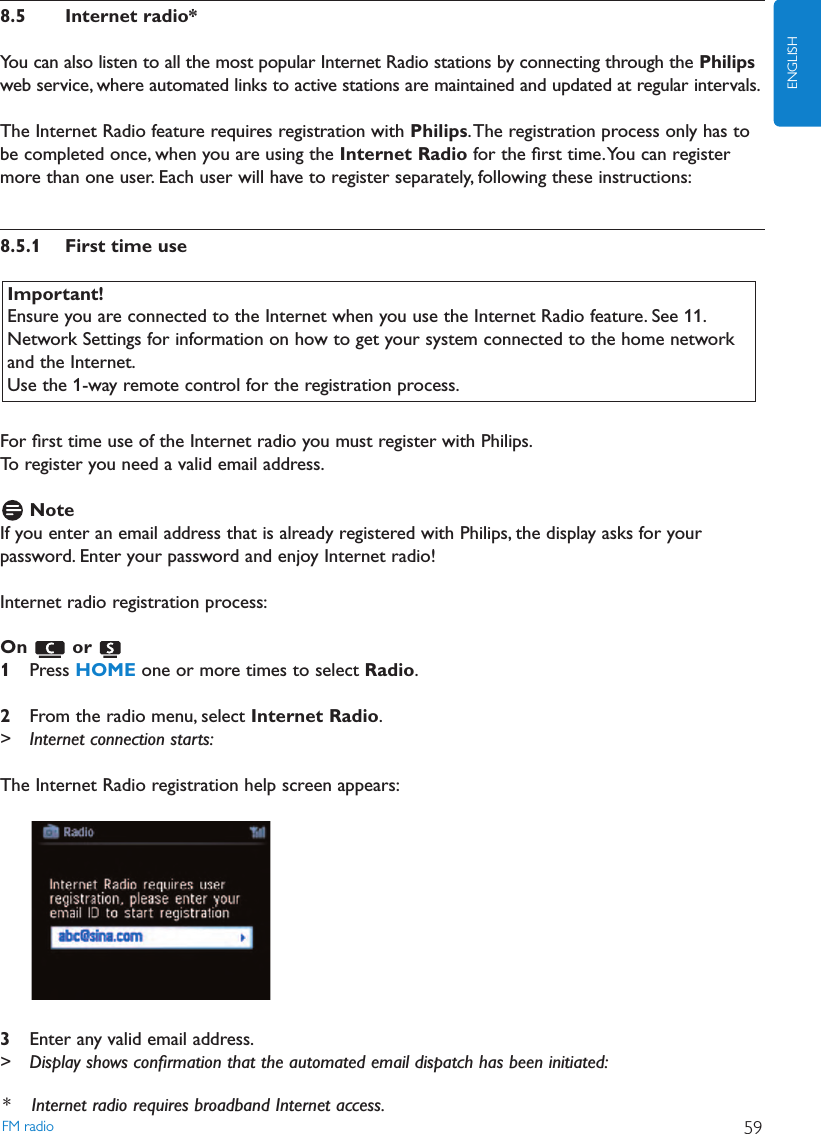 8.5 Internet radio*You can also listen to all the most popular Internet Radio stations by connecting through the Philipsweb service, where automated links to active stations are maintained and updated at regular intervals.The Internet Radio feature requires registration with Philips.The registration process only has tobe completed once, when you are using the Internet Radio for the ﬁrst time.You can registermore than one user. Each user will have to register separately, following these instructions:8.5.1 First time useFor ﬁrst time use of the Internet radio you must register with Philips.To register you need a valid email address.NoteIf you enter an email address that is already registered with Philips, the display asks for yourpassword. Enter your password and enjoy Internet radio!Internet radio registration process:On or 1Press HOME one or more times to select Radio.2From the radio menu, select Internet Radio.&gt; Internet connection starts:The Internet Radio registration help screen appears:3Enter any valid email address.&gt; Display shows conﬁrmation that the automated email dispatch has been initiated:Important!Ensure you are connected to the Internet when you use the Internet Radio feature. See 11.Network Settings for information on how to get your system connected to the home networkand the Internet.Use the 1-way remote control for the registration process.FM radio 59ENGLISH* Internet radio requires broadband Internet access.