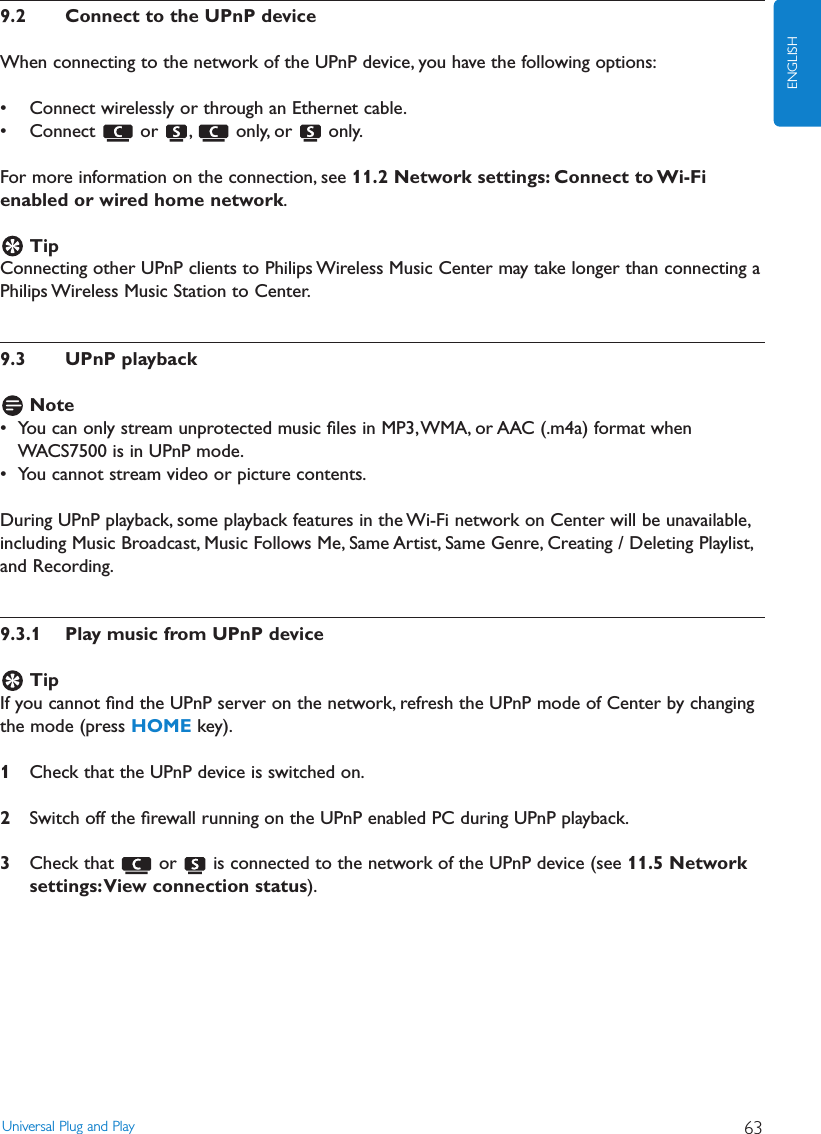 9.2 Connect to the UPnP deviceWhen connecting to the network of the UPnP device, you have the following options:• Connect wirelessly or through an Ethernet cable.• Connect or , only, or only.For more information on the connection, see 11.2 Network settings: Connect to Wi-Fienabled or wired home network.TipConnecting other UPnP clients to Philips Wireless Music Center may take longer than connecting aPhilips Wireless Music Station to Center.9.3 UPnP playbackNote• You can only stream unprotected music ﬁles in MP3,WMA, or AAC (.m4a) format whenWACS7500 is in UPnP mode.• You cannot stream video or picture contents.During UPnP playback, some playback features in the Wi-Fi network on Center will be unavailable,including Music Broadcast, Music Follows Me, Same Artist, Same Genre, Creating / Deleting Playlist,and Recording.9.3.1 Play music from UPnP deviceTipIf you cannot ﬁnd the UPnP server on the network, refresh the UPnP mode of Center by changingthe mode (press HOME key).1Check that the UPnP device is switched on.2Switch off the ﬁrewall running on the UPnP enabled PC during UPnP playback.3Check that  or  is connected to the network of the UPnP device (see 11.5 Networksettings:View connection status).Universal Plug and Play 63ENGLISH