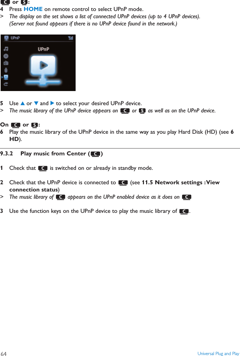 or :4Press HOME on remote control to select UPnP mode.&gt; The display on the set shows a list of connected UPnP devices (up to 4 UPnP devices).(Server not found appears if there is no UPnP device found in the network.)5Use 3or 4and 2to select your desired UPnP device.&gt; The music library of the UPnP device appears on  or  as well as on the UPnP device.On or :6Play the music library of the UPnP device in the same way as you play Hard Disk (HD) (see 6HD).9.3.2 Play music from Center ( )1Check that  is switched on or already in standby mode.2Check that the UPnP device is connected to  (see 11.5 Network settings :Viewconnection status)&gt; The music library of  appears on the UPnP enabled device as it does on 3Use the function keys on the UPnP device to play the music library of  .Universal Plug and Play64