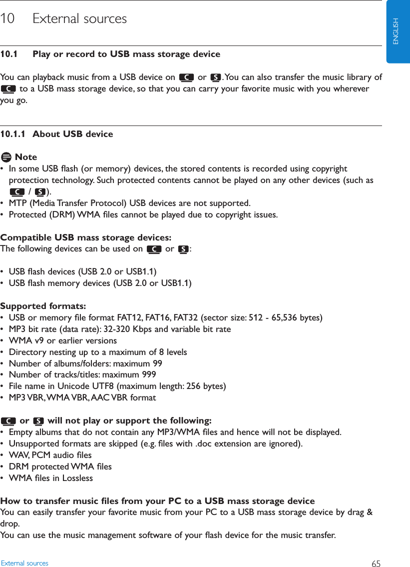 10 External sources10.1 Play or record to USB mass storage deviceYou can playback music from a USB device on  or  .You can also transfer the music library ofto a USB mass storage device, so that you can carry your favorite music with you whereveryou go.10.1.1 About USB deviceNote• In some USB ﬂash (or memory) devices, the stored contents is recorded using copyrightprotection technology. Such protected contents cannot be played on any other devices (such as/ ).• MTP (Media Transfer Protocol) USB devices are not supported.• Protected (DRM) WMA ﬁles cannot be played due to copyright issues.Compatible USB mass storage devices:The following devices can be used on  or  :• USB ﬂash devices (USB 2.0 or USB1.1)• USB ﬂash memory devices (USB 2.0 or USB1.1)Supported formats:• USB or memory ﬁle format FAT12, FAT16, FAT32 (sector size: 512 - 65,536 bytes)• MP3 bit rate (data rate): 32-320 Kbps and variable bit rate• WMA v9 or earlier versions• Directory nesting up to a maximum of 8 levels• Number of albums/folders: maximum 99• Number of tracks/titles: maximum 999• File name in Unicode UTF8 (maximum length: 256 bytes)• MP3 VBR,WMA VBR,AAC VBR  formator  will not play or support the following:• Empty albums that do not contain any MP3/WMA ﬁles and hence will not be displayed.• Unsupported formats are skipped (e.g. ﬁles with .doc extension are ignored).• WAV, PCM audio ﬁles• DRM protected WMA ﬁles• WMA ﬁles in LosslessHow to transfer music ﬁles from your PC to a USB mass storage device You can easily transfer your favorite music from your PC to a USB mass storage device by drag &amp;drop.You can use the music management software of your ﬂash device for the music transfer.External sources 65ENGLISH