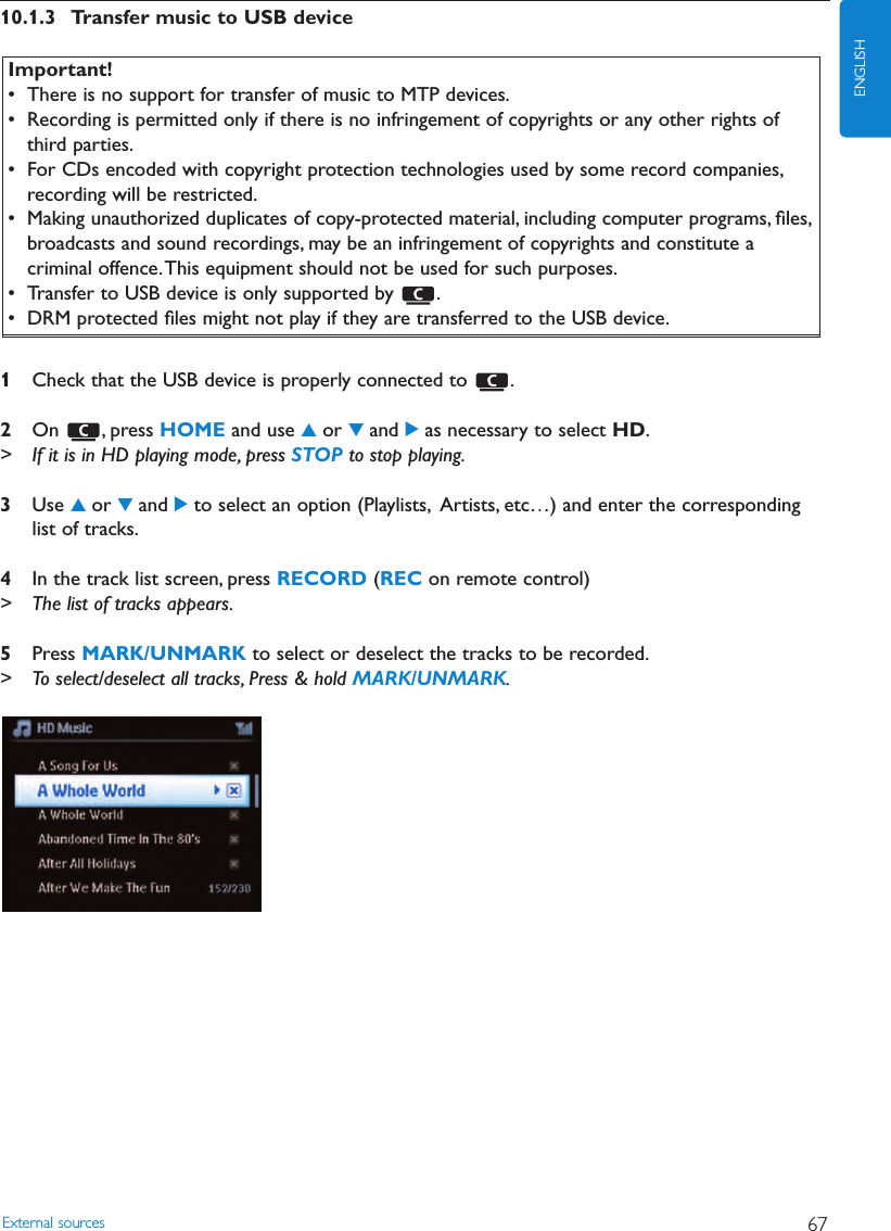 10.1.3 Transfer music to USB device1Check that the USB device is properly connected to  .2On , press HOME and use 3or 4and 2as necessary to select HD.&gt; If it is in HD playing mode, press STOP to stop playing.3Use 3or 4and 2to select an option (Playlists, Artists, etc…) and enter the correspondinglist of tracks.4In the track list screen, press RECORD (REC on remote control)&gt; The list of tracks appears.5Press MARK/UNMARK to select or deselect the tracks to be recorded.&gt; To select/deselect all tracks, Press &amp; hold MARK/UNMARK.External sources 67ENGLISHImportant!• There is no support for transfer of music to MTP devices.• Recording is permitted only if there is no infringement of copyrights or any other rights ofthird parties.• For CDs encoded with copyright protection technologies used by some record companies,recording will be restricted.• Making unauthorized duplicates of copy-protected material, including computer programs, ﬁles,broadcasts and sound recordings, may be an infringement of copyrights and constitute acriminal offence.This equipment should not be used for such purposes.• Transfer to USB device is only supported by  .• DRM protected ﬁles might not play if they are transferred to the USB device.