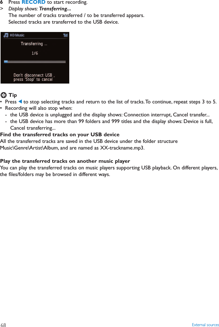 6Press RECORD to start recording.&gt; Display shows: Transferring...The number of tracks transferred / to be transferred appears.Selected tracks are transferred to the USB device.Tip• Press 1to stop selecting tracks and return to the list of tracks.To continue, repeat steps 3 to 5.• Recording will also stop when:- the USB device is unplugged and the display shows: Connection interrupt, Cancel transfer...- the USB device has more than 99 folders and 999 titles and the display shows: Device is full,Cancel transferring...Find the transferred tracks on your USB deviceAll the transferred tracks are saved in the USB device under the folder structureMusic\Genre\Artist\Album, and are named as XX-trackname.mp3.Play the transferred tracks on another music playerYou can play the transferred tracks on music players supporting USB playback. On different players,the ﬁles/folders may be browsed in different ways.External sources68