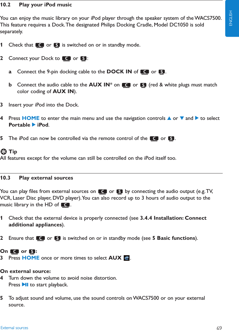 10.2 Play your iPod musicYou can enjoy the music library on your iPod player through the speaker system of the WACS7500.This feature requires a Dock.The designated Philips Docking Cradle, Model DC1050 is soldseparately.1Check that  or  is switched on or in standby mode.2Connect your Dock to  or  :aConnect the 9-pin docking cable to the DOCK IN of or .bConnect the audio cable to the AUX IN* on  or  (red &amp; white plugs must matchcolor coding of AUX IN).3Insert your iPod into the Dock.4Press HOME to enter the main menu and use the navigation controls 3or 4and 2to selectPortable 2iPod.5The iPod can now be controlled via the remote control of the  or  .TipAll features except for the volume can still be controlled on the iPod itself too.10.3 Play external sourcesYou can play ﬁles from external sources on  or  by connecting the audio output (e.g.TV,VCR, Laser Disc player, DVD player).You can also record up to 3 hours of audio output to themusic library in the HD of  .1Check that the external device is properly connected (see 3.4.4 Installation: Connectadditional appliances).2Ensure that  or  is switched on or in standby mode (see 5 Basic functions).On or :3Press HOME once or more times to select AUX .On external source:4Turn down the volume to avoid noise distortion.Press 2; to start playback.5To adjust sound and volume, use the sound controls on WACS7500 or on your externalsource.External sources 69ENGLISH