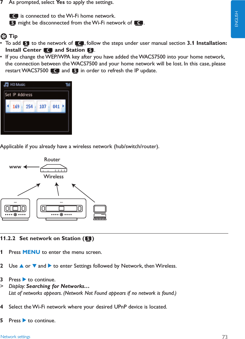 7As prompted, select Ye s to apply the settings.is connected to the Wi-Fi home network.might be disconnected from the Wi-Fi network of  .Tip• To add  to the network of  , follow the steps under user manual section 3.1 Installation:Install Center  and Station  .• If you change the WEP/WPA key after you have added the WACS7500 into your home network,the connection between the WACS7500 and your home network will be lost. In this case, pleaserestart WACS7500  and  in order to refresh the IP update.Applicable if you already have a wireless network (hub/switch/router).11.2.2 Set network on Station ( )1Press MENU to enter the menu screen.2Use 3or 4and 2to enter Settings followed by Network, then Wireless.3Press 2to continue.&gt; Display: Searching for Networks…List of networks appears. (Network Not Found appears if no network is found.)4Select the Wi-Fi network where your desired UPnP device is located.5Press 2to continue.WirelessRouterwwwNetwork settings 73ENGLISH