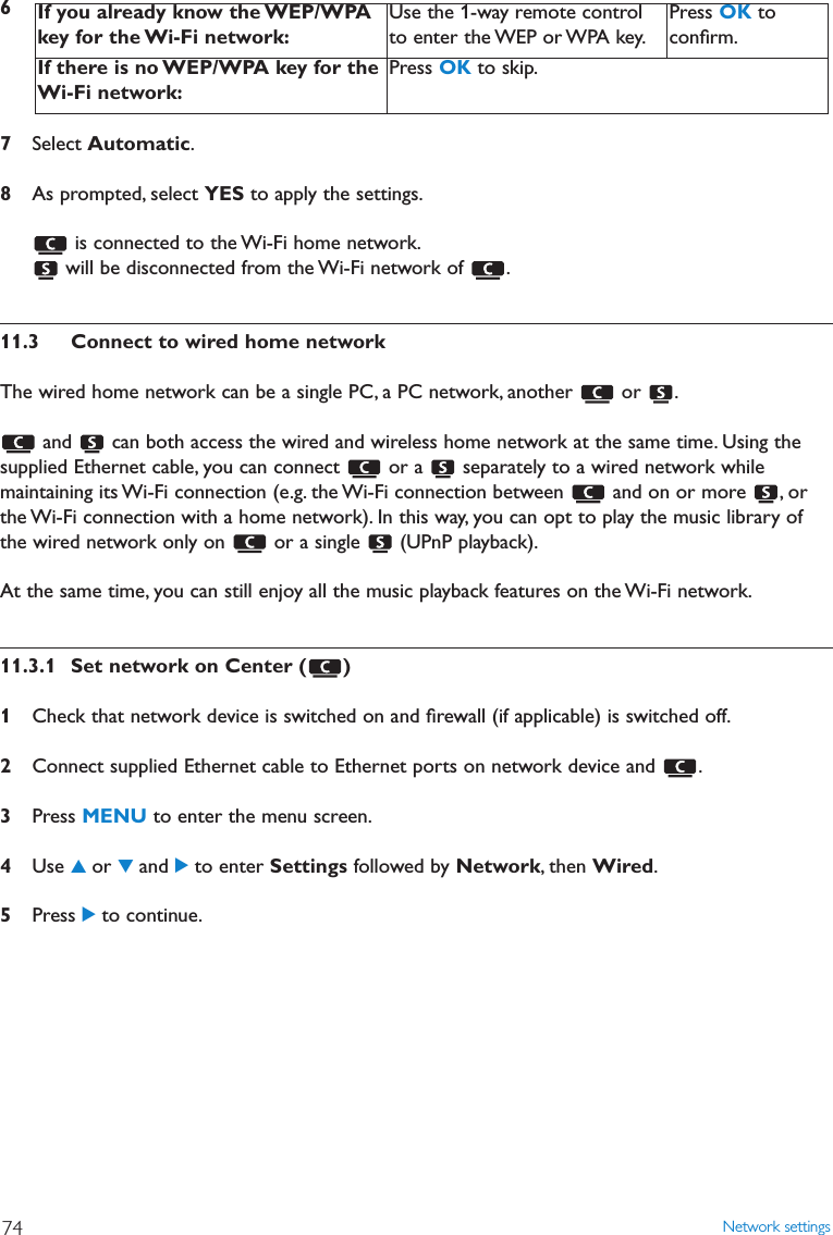 Network settings7467Select Automatic.8As prompted, select YES to apply the settings.is connected to the Wi-Fi home network.will be disconnected from the Wi-Fi network of  .11.3 Connect to wired home networkThe wired home network can be a single PC, a PC network, another  or  .and  can both access the wired and wireless home network at the same time. Using thesupplied Ethernet cable, you can connect  or a  separately to a wired network whilemaintaining its Wi-Fi connection (e.g. the Wi-Fi connection between  and on or more  , orthe Wi-Fi connection with a home network). In this way, you can opt to play the music library ofthe wired network only on  or a single  (UPnP playback).At the same time, you can still enjoy all the music playback features on the Wi-Fi network.11.3.1 Set network on Center ( )1Check that network device is switched on and ﬁrewall (if applicable) is switched off.2Connect supplied Ethernet cable to Ethernet ports on network device and  .3Press MENU to enter the menu screen.4Use 3or 4and 2to enter Settings followed by Network, then Wired.5Press 2to continue.If you already know the WEP/WPAkey for the Wi-Fi network:Use the 1-way remote controlto enter the WEP or WPA key.Press OK toconﬁrm.If there is no WEP/WPA key for theWi-Fi network:Press OK to skip.