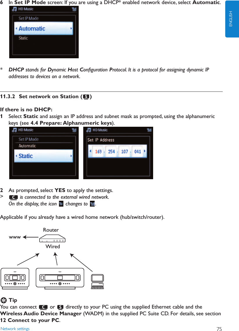 Network settings 75ENGLISH6In Set IP Mode screen: If you are using a DHCP* enabled network device, select Automatic.*DHCP stands for Dynamic Host Conﬁguration Protocol. It is a protocol for assigning dynamic IPaddresses to devices on a network.11.3.2 Set network on Station ( )If there is no DHCP:1Select Static and assign an IP address and subnet mask as prompted, using the alphanumerickeys (see 4.4 Prepare: Alphanumeric keys).2As prompted, select YES to apply the settings.&gt;is connected to the external wired network.On the display, the icon  changes to  .Applicable if you already have a wired home network (hub/switch/router).TipYou can connect  or  directly to your PC using the supplied Ethernet cable and theWireless Audio Device Manager (WADM) in the supplied PC Suite CD. For details, see section12 Connect to your PC.WiredRouterwww