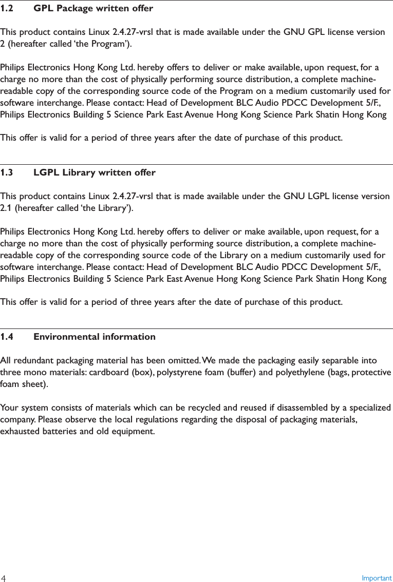 1.2 GPL Package written offerThis product contains Linux 2.4.27-vrsl that is made available under the GNU GPL license version2 (hereafter called ‘the Program’).Philips Electronics Hong Kong Ltd. hereby offers to deliver or make available, upon request, for acharge no more than the cost of physically performing source distribution, a complete machine-readable copy of the corresponding source code of the Program on a medium customarily used forsoftware interchange. Please contact: Head of Development BLC Audio PDCC Development 5/F.,Philips Electronics Building 5 Science Park East Avenue Hong Kong Science Park Shatin Hong KongThis offer is valid for a period of three years after the date of purchase of this product.1.3 LGPL Library written offerThis product contains Linux 2.4.27-vrsl that is made available under the GNU LGPL license version2.1 (hereafter called ‘the Library’).Philips Electronics Hong Kong Ltd. hereby offers to deliver or make available, upon request, for acharge no more than the cost of physically performing source distribution, a complete machine-readable copy of the corresponding source code of the Library on a medium customarily used forsoftware interchange. Please contact: Head of Development BLC Audio PDCC Development 5/F.,Philips Electronics Building 5 Science Park East Avenue Hong Kong Science Park Shatin Hong KongThis offer is valid for a period of three years after the date of purchase of this product.1.4 Environmental informationAll redundant packaging material has been omitted.We made the packaging easily separable intothree mono materials: cardboard (box), polystyrene foam (buffer) and polyethylene (bags, protectivefoam sheet).Your system consists of materials which can be recycled and reused if disassembled by a specializedcompany. Please observe the local regulations regarding the disposal of packaging materials,exhausted batteries and old equipment.Important4