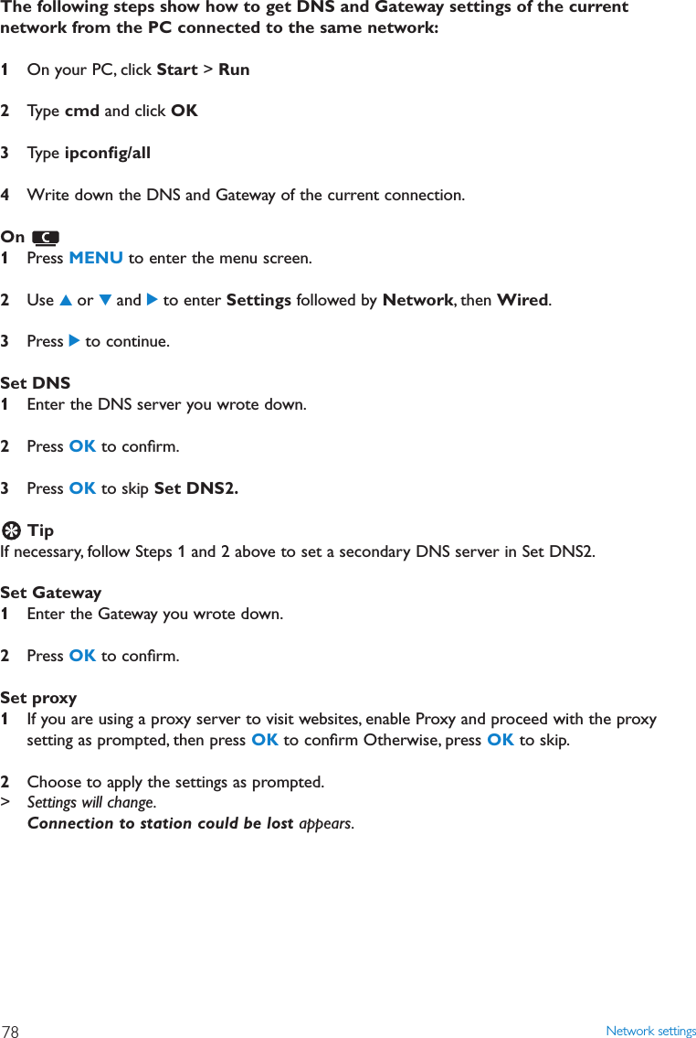 The following steps show how to get DNS and Gateway settings of the currentnetwork from the PC connected to the same network:1On your PC, click Start &gt; Run2Type cmd and click OK3Type ipconﬁg/all4Write down the DNS and Gateway of the current connection.On 1Press MENU to enter the menu screen.2Use 3or 4and 2to enter Settings followed by Network, then Wired.3Press 2to continue.Set DNS 1Enter the DNS server you wrote down.2Press OK to conﬁrm.3Press OK to skip Set DNS2.TipIf necessary, follow Steps 1 and 2 above to set a secondary DNS server in Set DNS2.Set Gateway1Enter the Gateway you wrote down.2Press OK to conﬁrm.Set proxy 1If you are using a proxy server to visit websites, enable Proxy and proceed with the proxysetting as prompted, then press OK to conﬁrm Otherwise, press OK to skip.2Choose to apply the settings as prompted.&gt; Settings will change.Connection to station could be lost appears.Network settings78