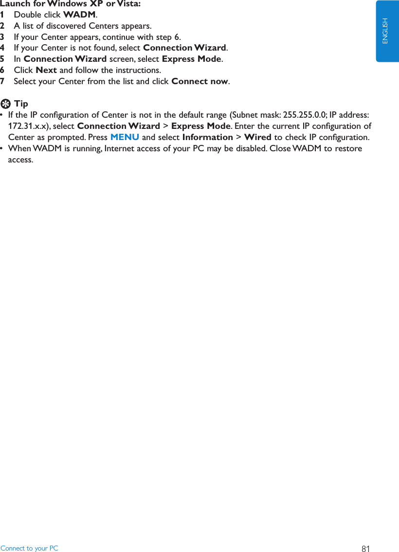 Launch for Windows XP or Vista:1Double click WADM.2A list of discovered Centers appears.3If your Center appears, continue with step 6.4If your Center is not found, select Connection Wizard.5In Connection Wizard screen, select Express Mode.6Click Next and follow the instructions.7Select your Center from the list and click Connect now.Tip• If the IP conﬁguration of Center is not in the default range (Subnet mask: 255.255.0.0; IP address:172.31.x.x), select Connection Wizard &gt; Express Mode. Enter the current IP conﬁguration ofCenter as prompted. Press MENU and select Information &gt; Wired to check IP conﬁguration.• When WADM is running, Internet access of your PC may be disabled. Close WADM to restoreaccess.Connect to your PC 81ENGLISH