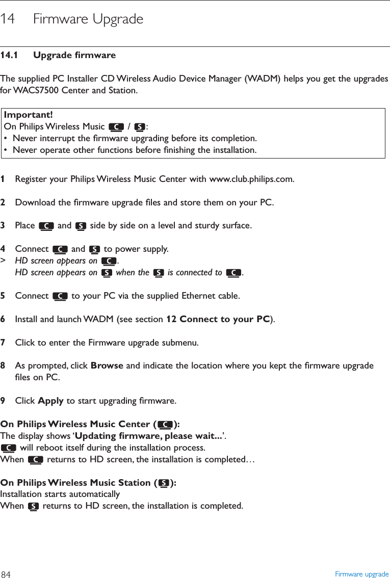 14 Firmware Upgrade14.1 Upgrade ﬁrmwareThe supplied PC Installer CD Wireless Audio Device Manager (WADM) helps you get the upgradesfor WACS7500 Center and Station.1Register your Philips Wireless Music Center with www.club.philips.com.2Download the ﬁrmware upgrade ﬁles and store them on your PC.3Place  and  side by side on a level and sturdy surface.4Connect  and  to power supply.&gt; HD screen appears on  .HD screen appears on  when the  is connected to  .5Connect  to your PC via the supplied Ethernet cable.6Install and launch WADM (see section 12 Connect to your PC).7Click to enter the Firmware upgrade submenu.8As prompted, click Browse and indicate the location where you kept the ﬁrmware upgradeﬁles on PC.9Click Apply to start upgrading ﬁrmware.On Philips Wireless Music Center ( ):The display shows ‘Updating ﬁrmware, please wait...’.will reboot itself during the installation process.When  returns to HD screen, the installation is completed…On Philips Wireless Music Station ( ):Installation starts automaticallyWhen  returns to HD screen, the installation is completed.Firmware upgrade84Important!On Philips Wireless Music  /  :• Never interrupt the ﬁrmware upgrading before its completion.• Never operate other functions before ﬁnishing the installation.