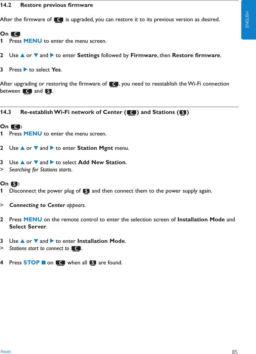 14.2 Restore previous ﬁrmwareAfter the ﬁrmware of  is upgraded, you can restore it to its previous version as desired.On 1Press MENU to enter the menu screen.2Use 3or 4and 2to enter Settings followed by Firmware, then Restore ﬁrmware.3Press 2to select Ye s .After upgrading or restoring the ﬁrmware of  , you need to reestablish the Wi-Fi connectionbetween and .14.3 Re-establish Wi-Fi network of Center ( ) and Stations ( )On :1Press MENU to enter the menu screen.2Use 3or 4and 2to enter Station Mgnt menu.3Use 3or 4and 2to select Add New Station.&gt; Searching for Stations starts.On :1Disconnect the power plug of  and then connect them to the power supply again.&gt;Connecting to Center appears.2Press MENU on the remote control to enter the selection screen of Installation Mode andSelect Server.3Use 3or 4and 2to enter Installation Mode.&gt; Stations start to connect to  .4Press STOP 9on when all are found.Reset 85ENGLISH