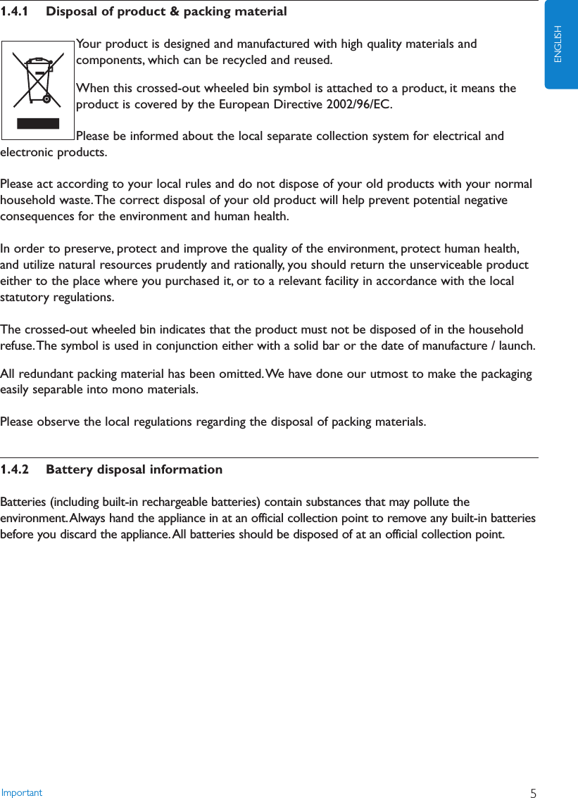 1.4.1 Disposal of product &amp; packing materialYour product is designed and manufactured with high quality materials andcomponents, which can be recycled and reused.When this crossed-out wheeled bin symbol is attached to a product, it means theproduct is covered by the European Directive 2002/96/EC.Please be informed about the local separate collection system for electrical andelectronic products.Please act according to your local rules and do not dispose of your old products with your normalhousehold waste.The correct disposal of your old product will help prevent potential negativeconsequences for the environment and human health.In order to preserve, protect and improve the quality of the environment, protect human health,and utilize natural resources prudently and rationally, you should return the unserviceable producteither to the place where you purchased it, or to a relevant facility in accordance with the localstatutory regulations.The crossed-out wheeled bin indicates that the product must not be disposed of in the householdrefuse.The symbol is used in conjunction either with a solid bar or the date of manufacture / launch.All redundant packing material has been omitted.We have done our utmost to make the packagingeasily separable into mono materials.Please observe the local regulations regarding the disposal of packing materials.1.4.2 Battery disposal informationBatteries (including built-in rechargeable batteries) contain substances that may pollute theenvironment.Always hand the appliance in at an official collection point to remove any built-in batteriesbefore you discard the appliance.All batteries should be disposed of at an official collection point.Important 5ENGLISH