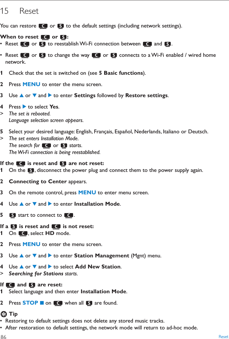 15 ResetYou can restore  or  to the default settings (including network settings).When to reset  or  :• Reset  or  to reestablish Wi-Fi connection between  and  .• Reset  or  to change the way  or  connects to a Wi-Fi enabled / wired homenetwork.1Check that the set is switched on (see 5 Basic functions).2Press MENU to enter the menu screen.3Use 3or 4and 2to enter Settings followed by Restore settings.4Press 2to select Ye s .&gt; The set is rebooted.Language selection screen appears.5Select your desired language: English, Français, Español, Nederlands, Italiano or Deutsch.&gt; The set enters Installation Mode.The search for  or  starts.The Wi-Fi connection is being reestablished.If the  is reset and  are not reset:1On the  , disconnect the power plug and connect them to the power supply again.2 Connecting to Center appears.3On the remote control, press MENU to enter menu screen.4Use 3or 4and 2to enter Installation Mode.5start to connect to  .If a  is reset and  is not reset:1On , select HD mode.2Press MENU to enter the menu screen.3Use 3or 4and 2to enter Station Management (Mgnt) menu.4Use 3or 4and 2to select Add New Station.&gt;Searching for Stations starts.If and are reset:1Select language and then enter Installation Mode.2Press STOP 9on when all are found.Tip• Restoring to default settings does not delete any stored music tracks.• After restoration to default settings, the network mode will return to ad-hoc mode.Reset86