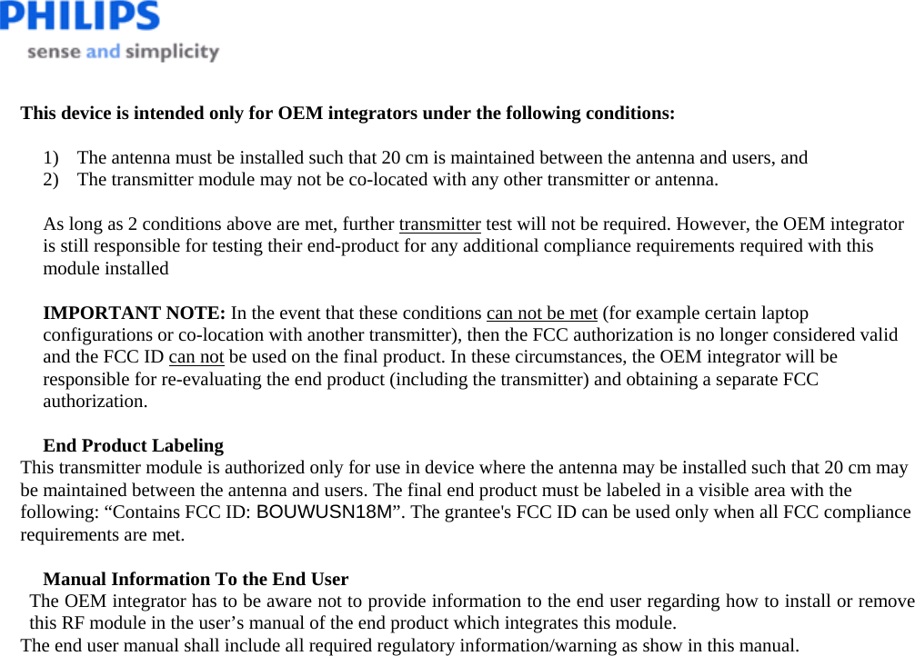    This device is intended only for OEM integrators under the following conditions:  1) The antenna must be installed such that 20 cm is maintained between the antenna and users, and  2) The transmitter module may not be co-located with any other transmitter or antenna.  As long as 2 conditions above are met, further transmitter test will not be required. However, the OEM integrator is still responsible for testing their end-product for any additional compliance requirements required with this module installed  IMPORTANT NOTE: In the event that these conditions can not be met (for example certain laptop configurations or co-location with another transmitter), then the FCC authorization is no longer considered valid and the FCC ID can not be used on the final product. In these circumstances, the OEM integrator will be responsible for re-evaluating the end product (including the transmitter) and obtaining a separate FCC authorization.  End Product Labeling This transmitter module is authorized only for use in device where the antenna may be installed such that 20 cm may be maintained between the antenna and users. The final end product must be labeled in a visible area with the following: “Contains FCC ID: BOUWUSN18M”. The grantee&apos;s FCC ID can be used only when all FCC compliance requirements are met.  Manual Information To the End User The OEM integrator has to be aware not to provide information to the end user regarding how to install or remove this RF module in the user’s manual of the end product which integrates this module. The end user manual shall include all required regulatory information/warning as show in this manual.  