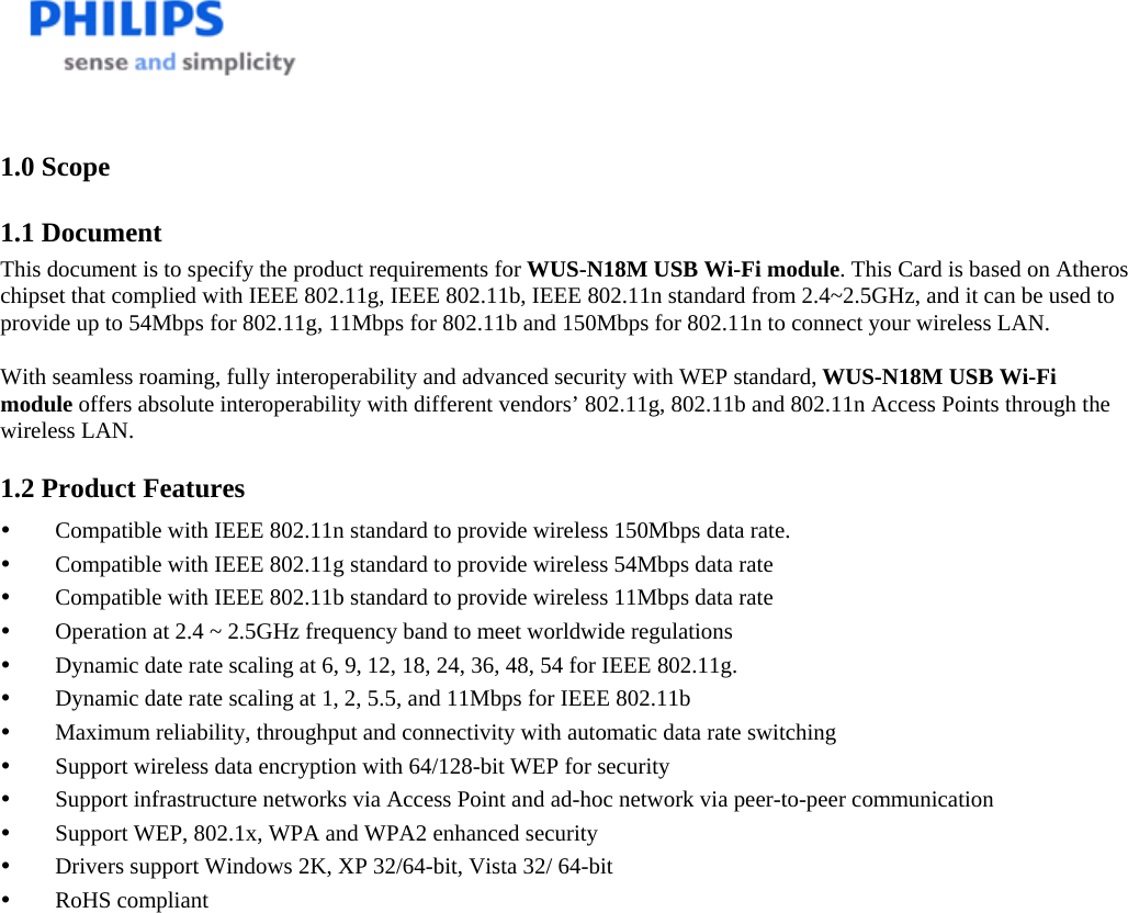    1.0 Scope 1.1 Document This document is to specify the product requirements for WUS-N18M USB Wi-Fi module. This Card is based on Atheros chipset that complied with IEEE 802.11g, IEEE 802.11b, IEEE 802.11n standard from 2.4~2.5GHz, and it can be used to provide up to 54Mbps for 802.11g, 11Mbps for 802.11b and 150Mbps for 802.11n to connect your wireless LAN.   With seamless roaming, fully interoperability and advanced security with WEP standard, WUS-N18M USB Wi-Fi module offers absolute interoperability with different vendors’ 802.11g, 802.11b and 802.11n Access Points through the wireless LAN. 1.2 Product Features y Compatible with IEEE 802.11n standard to provide wireless 150Mbps data rate. y Compatible with IEEE 802.11g standard to provide wireless 54Mbps data rate y Compatible with IEEE 802.11b standard to provide wireless 11Mbps data rate y Operation at 2.4 ~ 2.5GHz frequency band to meet worldwide regulations y Dynamic date rate scaling at 6, 9, 12, 18, 24, 36, 48, 54 for IEEE 802.11g. y Dynamic date rate scaling at 1, 2, 5.5, and 11Mbps for IEEE 802.11b y Maximum reliability, throughput and connectivity with automatic data rate switching y Support wireless data encryption with 64/128-bit WEP for security y Support infrastructure networks via Access Point and ad-hoc network via peer-to-peer communication y Support WEP, 802.1x, WPA and WPA2 enhanced security y Drivers support Windows 2K, XP 32/64-bit, Vista 32/ 64-bit y RoHS compliant 