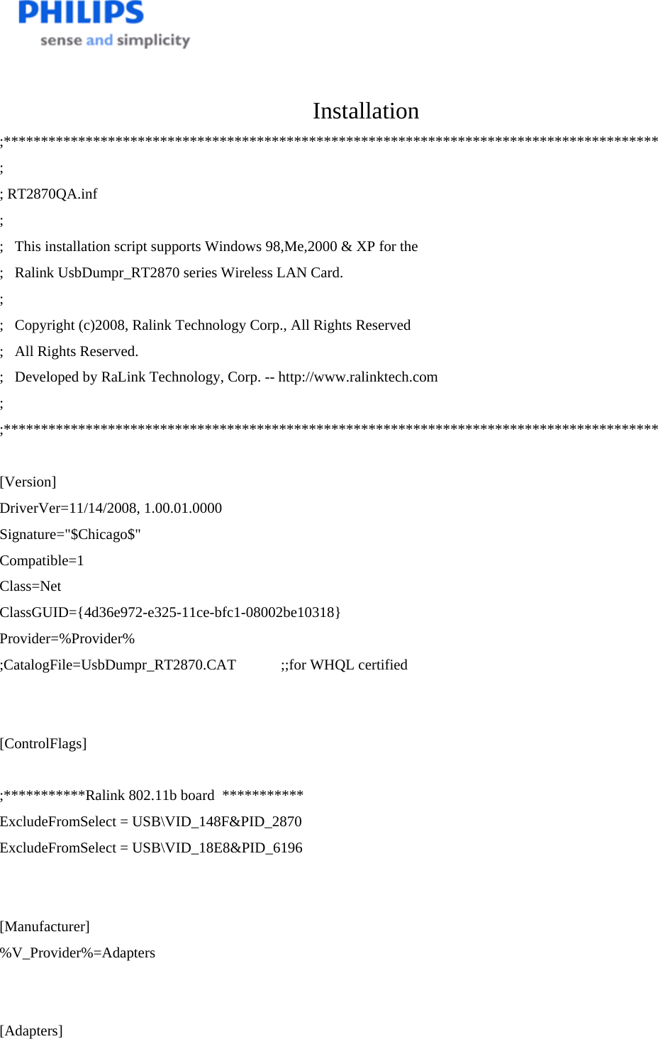    Installation ;**************************************************************************************** ; ; RT2870QA.inf ; ;   This installation script supports Windows 98,Me,2000 &amp; XP for the ;   Ralink UsbDumpr_RT2870 series Wireless LAN Card. ; ;   Copyright (c)2008, Ralink Technology Corp., All Rights Reserved ;   All Rights Reserved. ;   Developed by RaLink Technology, Corp. -- http://www.ralinktech.com ; ;****************************************************************************************  [Version] DriverVer=11/14/2008, 1.00.01.0000 Signature=&quot;$Chicago$&quot; Compatible=1 Class=Net ClassGUID={4d36e972-e325-11ce-bfc1-08002be10318} Provider=%Provider% ;CatalogFile=UsbDumpr_RT2870.CAT            ;;for WHQL certified   [ControlFlags]  ;***********Ralink 802.11b board  *********** ExcludeFromSelect = USB\VID_148F&amp;PID_2870 ExcludeFromSelect = USB\VID_18E8&amp;PID_6196   [Manufacturer] %V_Provider%=Adapters   [Adapters] 