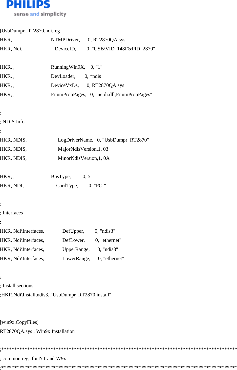    [UsbDumpr_RT2870.ndi.reg] HKR, ,                            NTMPDriver,      0, RT2870QA.sys HKR, Ndi,                         DeviceID,        0, &quot;USB\VID_148F&amp;PID_2870&quot;  HKR, ,                            RunningWin9X,    0, &quot;1&quot; HKR, ,                            DevLoader,       0, *ndis HKR, ,                            DeviceVxDs,      0, RT2870QA.sys HKR, ,                            EnumPropPages,   0, &quot;netdi.dll,EnumPropPages&quot;  ; ; NDIS Info ; HKR, NDIS,                        LogDriverName,   0, &quot;UsbDumpr_RT2870&quot; HKR, NDIS,                        MajorNdisVersion,1, 03 HKR, NDIS,                        MinorNdisVersion,1, 0A  HKR, ,                            BusType,         0, 5 HKR, NDI,                         CardType,        0, &quot;PCI&quot;  ; ; Interfaces ; HKR, Ndi\Interfaces,              DefUpper,        0, &quot;ndis3&quot; HKR, Ndi\Interfaces,              DefLower,        0, &quot;ethernet&quot; HKR, Ndi\Interfaces,              UpperRange,      0, &quot;ndis3&quot; HKR, Ndi\Interfaces,              LowerRange,      0, &quot;ethernet&quot;  ; ; Install sections ;HKR,Ndi\Install,ndis3,,&quot;UsbDumpr_RT2870.install&quot;   [win9x.CopyFiles] RT2870QA.sys ; Win9x Installation  ;******************************************************************************************* ; common regs for NT and W9x ;******************************************************************************************* 