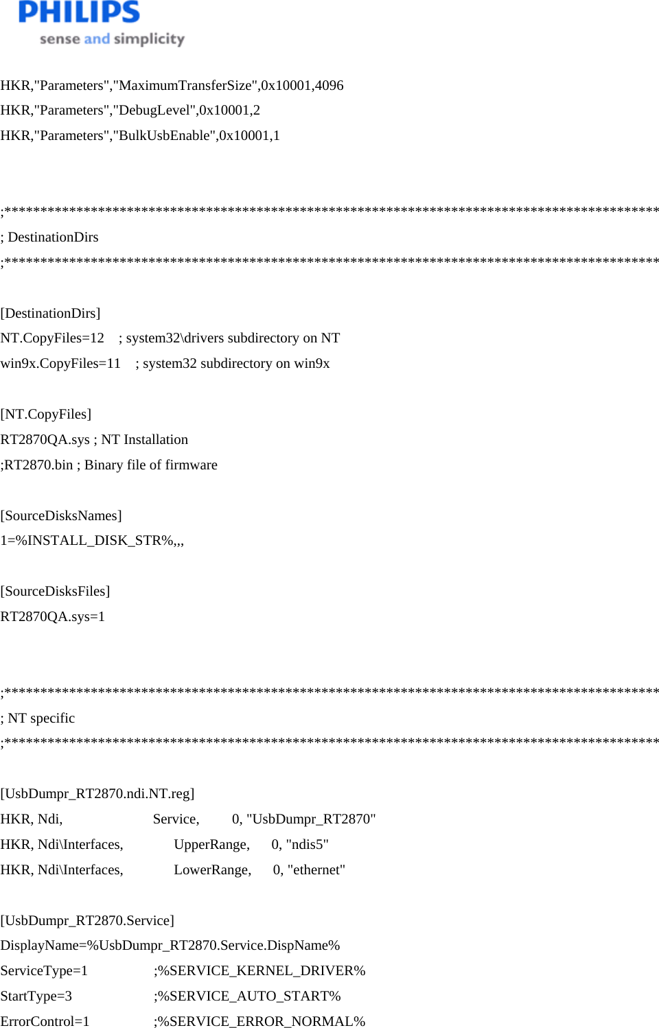    HKR,&quot;Parameters&quot;,&quot;MaximumTransferSize&quot;,0x10001,4096 HKR,&quot;Parameters&quot;,&quot;DebugLevel&quot;,0x10001,2 HKR,&quot;Parameters&quot;,&quot;BulkUsbEnable&quot;,0x10001,1   ;******************************************************************************************* ; DestinationDirs ;*******************************************************************************************  [DestinationDirs] NT.CopyFiles=12    ; system32\drivers subdirectory on NT win9x.CopyFiles=11    ; system32 subdirectory on win9x  [NT.CopyFiles] RT2870QA.sys ; NT Installation ;RT2870.bin ; Binary file of firmware   [SourceDisksNames] 1=%INSTALL_DISK_STR%,,,  [SourceDisksFiles]  RT2870QA.sys=1   ;******************************************************************************************* ; NT specific ;*******************************************************************************************  [UsbDumpr_RT2870.ndi.NT.reg] HKR, Ndi,                         Service,         0, &quot;UsbDumpr_RT2870&quot; HKR, Ndi\Interfaces,              UpperRange,      0, &quot;ndis5&quot; HKR, Ndi\Interfaces,              LowerRange,      0, &quot;ethernet&quot;  [UsbDumpr_RT2870.Service] DisplayName=%UsbDumpr_RT2870.Service.DispName% ServiceType=1                  ;%SERVICE_KERNEL_DRIVER% StartType=3                  ;%SERVICE_AUTO_START% ErrorControl=1                  ;%SERVICE_ERROR_NORMAL% 