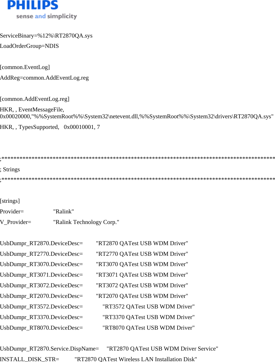    ServiceBinary=%12%\RT2870QA.sys LoadOrderGroup=NDIS  [common.EventLog] AddReg=common.AddEventLog.reg  [common.AddEventLog.reg] HKR, , EventMessageFile, 0x00020000,&quot;%%SystemRoot%%\System32\netevent.dll,%%SystemRoot%%\System32\drivers\RT2870QA.sys&quot; HKR, , TypesSupported,   0x00010001, 7   ;******************************************************************************************* ; Strings ;*******************************************************************************************  [strings] Provider=   &quot;Ralink&quot; V_Provider=   &quot;Ralink Technology Corp.&quot;  UsbDumpr_RT2870.DeviceDesc=   &quot;RT2870 QATest USB WDM Driver&quot; UsbDumpr_RT2770.DeviceDesc=   &quot;RT2770 QATest USB WDM Driver&quot; UsbDumpr_RT3070.DeviceDesc=   &quot;RT3070 QATest USB WDM Driver&quot; UsbDumpr_RT3071.DeviceDesc=   &quot;RT3071 QATest USB WDM Driver&quot; UsbDumpr_RT3072.DeviceDesc=   &quot;RT3072 QATest USB WDM Driver&quot; UsbDumpr_RT2070.DeviceDesc=   &quot;RT2070 QATest USB WDM Driver&quot; UsbDumpr_RT3572.DeviceDesc=             &quot;RT3572 QATest USB WDM Driver&quot; UsbDumpr_RT3370.DeviceDesc=             &quot;RT3370 QATest USB WDM Driver&quot; UsbDumpr_RT8070.DeviceDesc=             &quot;RT8070 QATest USB WDM Driver&quot;  UsbDumpr_RT2870.Service.DispName=  &quot;RT2870 QATest USB WDM Driver Service&quot; INSTALL_DISK_STR=    &quot;RT2870 QATest Wireless LAN Installation Disk&quot;         