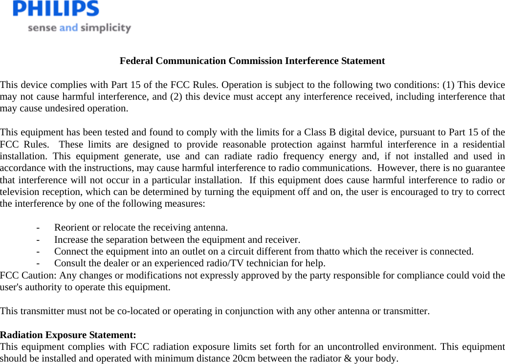    Federal Communication Commission Interference Statement  This device complies with Part 15 of the FCC Rules. Operation is subject to the following two conditions: (1) This device may not cause harmful interference, and (2) this device must accept any interference received, including interference that may cause undesired operation.  This equipment has been tested and found to comply with the limits for a Class B digital device, pursuant to Part 15 of the FCC Rules.  These limits are designed to provide reasonable protection against harmful interference in a residential installation. This equipment generate, use and can radiate radio frequency energy and, if not installed and used in accordance with the instructions, may cause harmful interference to radio communications.  However, there is no guarantee that interference will not occur in a particular installation.  If this equipment does cause harmful interference to radio or television reception, which can be determined by turning the equipment off and on, the user is encouraged to try to correct the interference by one of the following measures:  -  Reorient or relocate the receiving antenna. -  Increase the separation between the equipment and receiver. -  Connect the equipment into an outlet on a circuit different from thatto which the receiver is connected. -  Consult the dealer or an experienced radio/TV technician for help. FCC Caution: Any changes or modifications not expressly approved by the party responsible for compliance could void the user&apos;s authority to operate this equipment.  This transmitter must not be co-located or operating in conjunction with any other antenna or transmitter.  Radiation Exposure Statement: This equipment complies with FCC radiation exposure limits set forth for an uncontrolled environment. This equipment should be installed and operated with minimum distance 20cm between the radiator &amp; your body. 