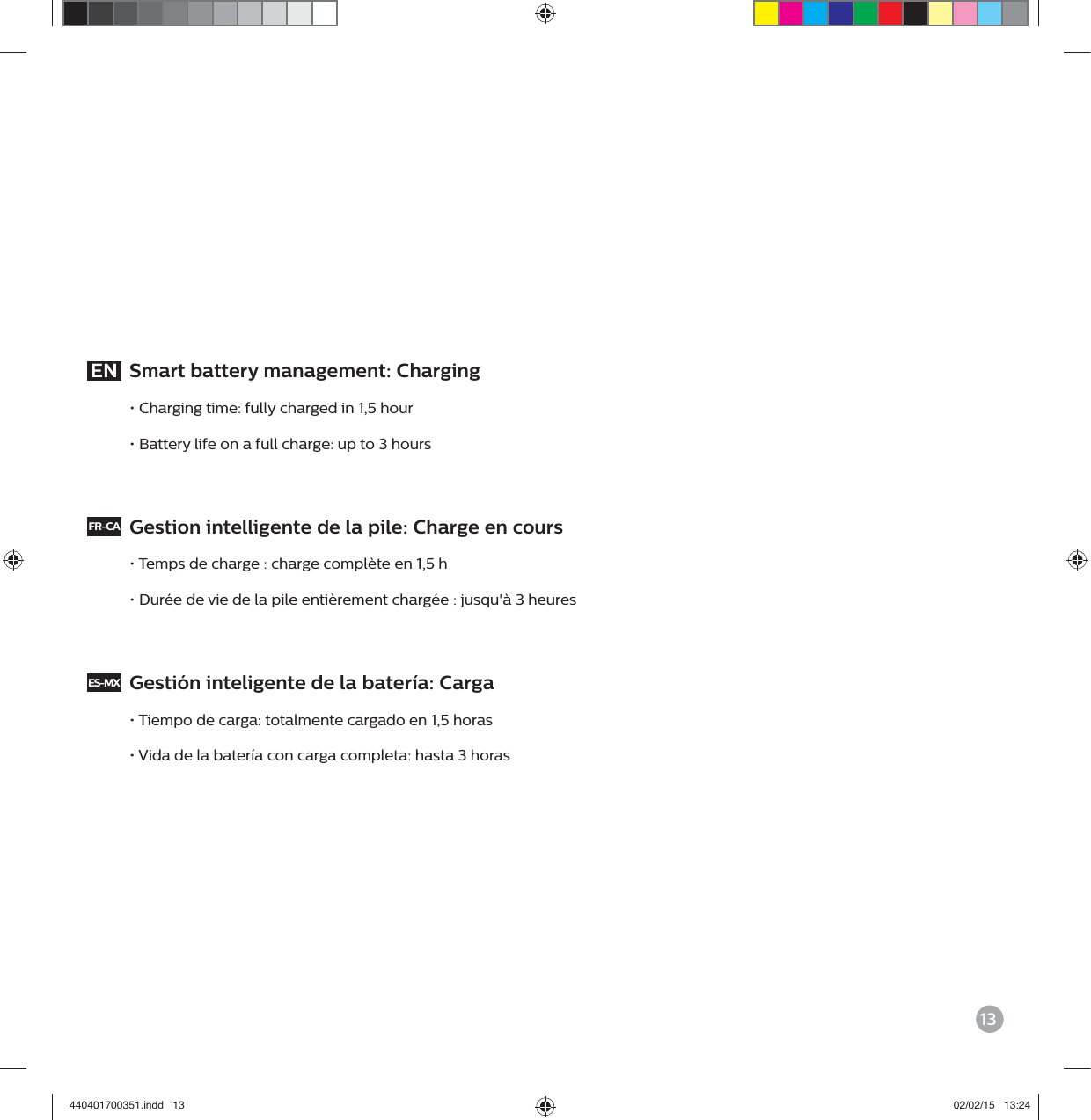 13EN  Smart battery management: Charging&bull; Charging time: fully charged in 1,5 hour&bull; Battery life on a full charge: up to 3 hoursFR-CA  Gestion intelligente de la pile: Charge en cours&bull; Temps de charge : charge compl&egrave;te en 1,5 h&bull; Dur&eacute;e de vie de la pile enti&egrave;rement charg&eacute;e : jusqu'&agrave; 3 heuresES-MX  Gesti&oacute;n inteligente de la bater&iacute;a: Carga&bull; Tiempo de carga: totalmente cargado en 1,5 horas&bull; Vida de la bater&iacute;a con carga completa: hasta 3 horas440401700351.indd   13 02/02/15   13:24