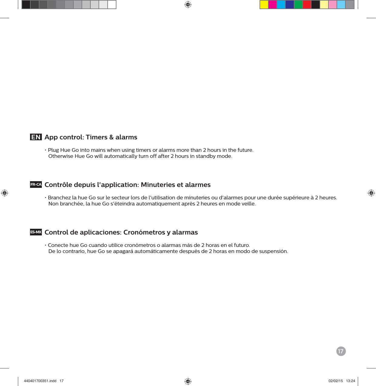 17EN  App control: Timers &amp; alarms&bull; Plug Hue Go into mains when using timers or alarms more than 2 hours in the future.   Otherwise Hue Go will automatically turn off after 2 hours in standby mode. FR-CA  Contr&ocirc;le depuis l'application: Minuteries et alarmes&bull; Branchez la hue Go sur le secteur lors de l'utilisation de minuteries ou d'alarmes pour une dur&eacute;e sup&eacute;rieure &agrave; 2 heures.   Non branch&eacute;e, la hue Go s'&eacute;teindra automatiquement apr&egrave;s 2 heures en mode veille. ES-MX  Control de aplicaciones: Cron&oacute;metros y alarmas&bull; Conecte hue Go cuando utilice cron&oacute;metros o alarmas m&aacute;s de 2 horas en el futuro.   De lo contrario, hue Go se apagar&aacute; autom&aacute;ticamente despu&eacute;s de 2 horas en modo de suspensi&oacute;n. 440401700351.indd   17 02/02/15   13:24