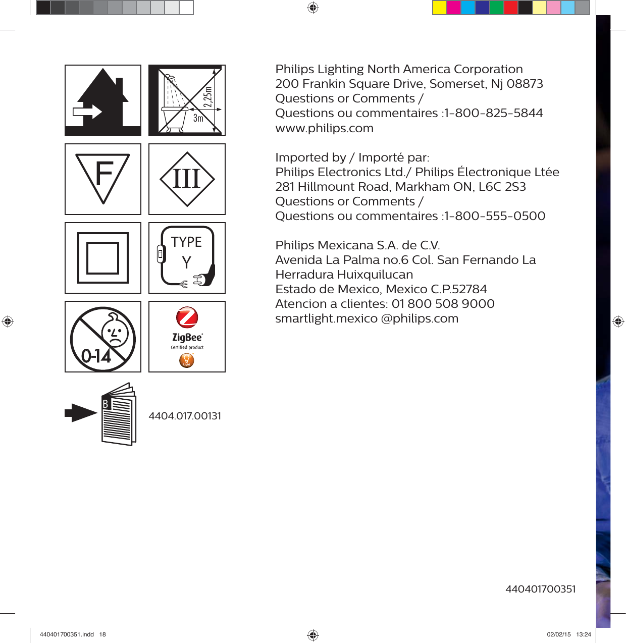 Philips Lighting North America Corporation200 Frankin Square Drive, Somerset, Nj 08873Questions or Comments /Questions ou commentaires :1-800-825-5844www.philips.com Imported by / Import&eacute; par:Philips Electronics Ltd./ Philips &Eacute;lectronique Lt&eacute;e281 Hillmount Road, Markham ON, L6C 2S3Questions or Comments /Questions ou commentaires :1-800-555-0500 Philips Mexicana S.A. de C.V.Avenida La Palma no.6 Col. San Fernando LaHerradura HuixquilucanEstado de Mexico, Mexico C.P.52784Atencion a clientes: 01 800 508 9000smartlight.mexico @philips.com4404.017.00131440401700351)0III&auml;&pound;{&Icirc;&Oacute;]&Oacute;xFTYPEYB440401700351.indd   18 02/02/15   13:24