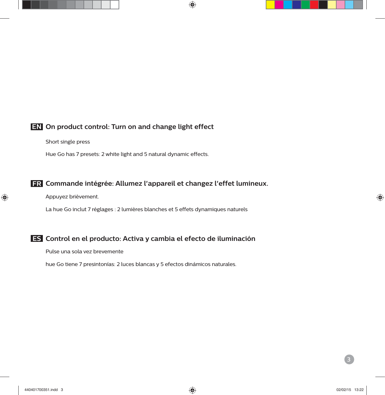 3EN  On product control: Turn on and change light effect Short single press Hue Go has 7 presets: 2 white light and 5 natural dynamic effects.  FR  Commande int&eacute;gr&eacute;e: Allumez l'appareil et changez l'effet lumineux. Appuyez bri&egrave;vement. La hue Go inclut 7 r&eacute;glages : 2 lumi&egrave;res blanches et 5 effets dynamiques naturels  ES  Control en el producto: Activa y cambia el efecto de iluminaci&oacute;n Pulse una sola vez brevemente hue Go tiene 7 presinton&iacute;as: 2 luces blancas y 5 efectos din&aacute;micos naturales.440401700351.indd   3 02/02/15   13:22