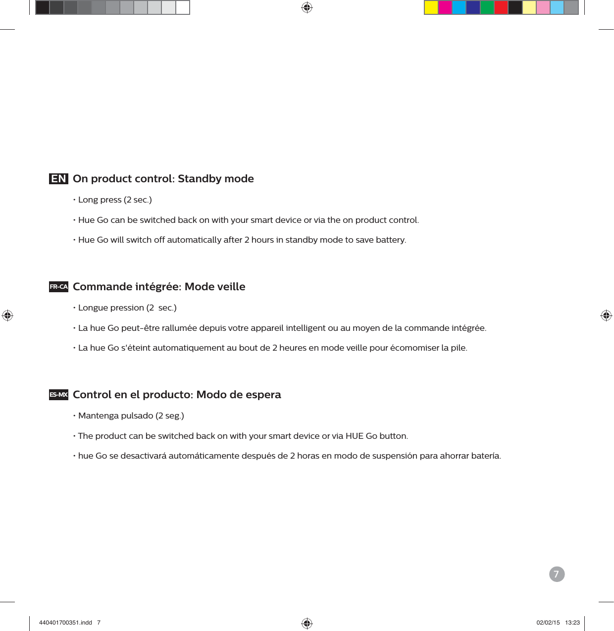 7EN  On product control: Standby mode&bull; Long press (2 sec.)&bull; Hue Go can be switched back on with your smart device or via the on product control.&bull; Hue Go will switch off automatically after 2 hours in standby mode to save battery.FR-CA  Commande int&eacute;gr&eacute;e: Mode veille &bull; Longue pression (2  sec.)&bull; La hue Go peut-&ecirc;tre rallum&eacute;e depuis votre appareil intelligent ou au moyen de la commande int&eacute;gr&eacute;e.&bull; La hue Go s'&eacute;teint automatiquement au bout de 2 heures en mode veille pour &eacute;comomiser la pile.ES-MX  Control en el producto: Modo de espera &bull; Mantenga pulsado (2 seg.)&bull; The product can be switched back on with your smart device or via HUE Go button.&bull; hue Go se desactivar&aacute; autom&aacute;ticamente despu&eacute;s de 2 horas en modo de suspensi&oacute;n para ahorrar bater&iacute;a.440401700351.indd   7 02/02/15   13:23