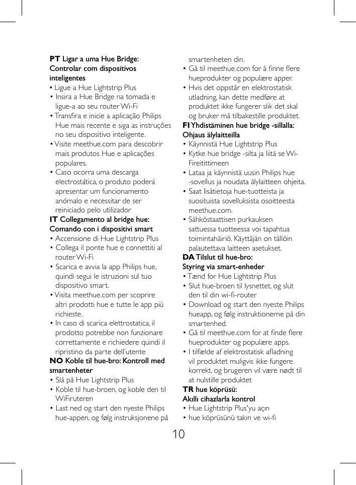 10PT Ligar a uma Hue Bridge:Controlar com dispositivos inteligentes&bull; Ligue a Hue Lightstrip Plus&bull; Insira a Hue Bridge na tomada e ligue-a ao seu router Wi-Fi&bull; Transra e inicie a aplica&ccedil;&atilde;o Philips Hue mais recente e siga as instru&ccedil;&otilde;es no seu dispositivo inteligente.&bull; Visite meethue.com para descobrir mais produtos Hue e aplica&ccedil;&otilde;es populares. &bull; Caso ocorra uma descarga electrost&aacute;tica, o produto poder&aacute; apresentar um funcionamento an&oacute;malo e necessitar de ser reiniciado pelo utilizadorIT Collegamento al bridge hue:Comando con i dispositivi smart&bull; Accensione di Hue Lightstrip Plus&bull; Collega il ponte hue e connettiti al router Wi-Fi&bull; Scarica e avvia la app Philips hue, quindi segui le istruzioni sul tuo dispositivo smart.&bull; Visita meethue.com per scoprire altri prodotti hue e tutte le app pi&ugrave; richieste. &bull; In caso di scarica elettrostatica, il prodotto potrebbe non funzionare correttamente e richiedere quindi il ripristino da parte dell&rsquo;utenteNO Koble til hue-bro: Kontroll med smartenheter&bull; Sl&aring; p&aring; Hue Lightstrip Plus&bull; Koble til hue-broen, og koble den til WiFiruteren&bull; Last ned og start den nyeste Philips hue-appen, og f&oslash;lg instruksjonene p&aring; smartenheten din.&bull; G&aring; til meethue.com for &aring; nne ere hueprodukter og popul&aelig;re apper.&bull; Hvis det oppst&aring;r en elektrostatisk utladning, kan dette medf&oslash;re at produktet ikke fungerer slik det skal og bruker m&aring; tilbakestille produktet.FI Yhdist&auml;minen hue bridge -sillalla:Ohjaus &auml;lylaitteilla&bull; K&auml;ynnist&auml; Hue Lightstrip Plus&bull; Kytke hue bridge -silta ja liit&auml; se Wi-Fireitittimeen&bull; Lataa ja k&auml;ynnist&auml; uusin Philips hue -sovellus ja noudata &auml;lylaitteen ohjeita.&bull; Saat lis&auml;tietoja hue-tuotteista ja suosituista sovelluksista osoitteesta meethue.com.&bull; S&auml;hk&ouml;staattisen purkauksen sattuessa tuotteessa voi tapahtua toimintah&auml;iri&ouml;. K&auml;ytt&auml;j&auml;n on t&auml;ll&ouml;in palautettava laitteen asetukset.DA Tilslut til hue-bro:Styring via smart-enheder&bull; T&aelig;nd for Hue Lightstrip Plus&bull; Slut hue-broen til lysnettet, og slut den til din wi--router&bull; Download og start den nyeste Philips hueapp, og f&oslash;lg instruktionerne p&aring; din smartenhed.&bull; G&aring; til meethue.com for at nde ere hueprodukter og popul&aelig;re apps.&bull; I tilf&aelig;lde af elektrostatisk aadning vil produktet muligvis ikke fungere korrekt, og brugeren vil v&aelig;re n&oslash;dt til at nulstille produktetTR hue k&ouml;pr&uuml;s&uuml;:Akıllı cihazlarla kontrol&bull; Hue Lightstrip Plus'yu a&ccedil;ın&bull; hue k&ouml;pr&uuml;s&uuml;n&uuml; takın ve wi- 